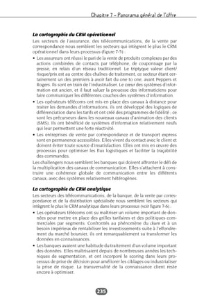 Chapitre 7 – Panorama général de l’offre
235
La cartographie du CRM opérationnel
Les secteurs de l’assurance, des télécommunications, de la vente par
correspondance nous semblent les secteurs qui intègrent le plus le CRM
opérationnel dans leurs processus (figure 7-5) :
• Les assureurs ont réussi le pari de la vente de produits complexes par des
actions combinées de contacts par téléphone, de couponnage par la
presse, en relais d’un réseau traditionnel. Le triptyque valeur client/
risque/prix est au centre des chaînes de traitement, ce secteur étant cer-
tainement un des premiers à avoir fait du one to one, avant Peppers et
Rogers. Ils sont en train de l’industrialiser. Le cœur des systèmes d’infor-
mation est ancien, et il faut saluer la prouesse des informaticiens pour
faire communiquer les différentes couches des systèmes d’information.
• Les opérateurs télécoms ont mis en place des canaux à distance pour
traiter les demandes d’informations, ils ont développé des logiques de
différenciation dans les tarifs et ont créé des programmes de fidélité ; ce
sont les précurseurs dans les nouveaux canaux d’animation des clients
(SMS). Ils ont bénéficié de systèmes d’information relativement neufs
qui leur permettent une forte réactivité.
• Les entreprises de vente par correspondance et de transport express
sont en permanence accessibles. Elles vivent du contact avec le client et
doivent éviter toute source d’insatisfaction. Elles ont mis en œuvre des
processus pour optimiser les flux logistiques et faciliter la traçabilité
des commandes.
Les challengers nous semblent les banques qui doivent affronter le défi de
la multiplication des canaux de communication. Elles s’attachent à cons-
truire une cohérence globale de communication entre les différents
canaux, avec des systèmes relativement hétérogènes.
La cartographie du CRM analytique
Les secteurs des télécommunications, de la banque, de la vente par corres-
pondance et de la distribution spécialisée nous semblent les secteurs qui
intègrent le plus le CRM analytique dans leurs processus (voir figure 7-6) :
• Les opérateurs télécoms ont su maîtriser un volume important de don-
nées pour mettre en place des grilles tarifaires et des politiques com-
merciales par segments. Confrontés au phénomène du churn et à un
besoin impérieux de rentabiliser les investissements suite à l’effondre-
ment du marché boursier, ils ont remarquablement su transformer les
données en connaissances.
• Les banques avaient une habitude du traitement d’un volume important
des données. Elles maîtrisaient depuis de nombreuses années les tech-
niques de segmentation, et ont incorporé le scoring dans leurs pro-
cessus de prise de décision pour améliorer les ciblages ou industrialiser
la prise de risque. La transversalité de la connaissance client reste
encore à optimiser.
 