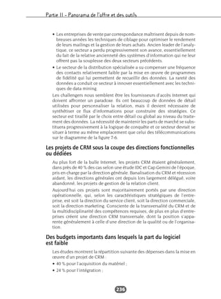 Partie II – Panorama de l’offre et des outils
236
• Les entreprises de vente par correspondance maîtrisent depuis de nom-
breuses années les techniques de ciblage pour optimiser le rendement
de leurs mailings et la gestion de leurs achats. Ancien leader de l’analy-
tique, ce secteur a perdu progressivement son avance, essentiellement
du fait de la relative ancienneté des systèmes d’information qui ne leur
offrent pas la souplesse des deux secteurs précédents.
• Le secteur de la distribution spécialisée a su compenser une fréquence
des contacts relativement faible par la mise en œuvre de programmes
de fidélité qui lui permettent de recueillir des données. La rareté des
données a conduit ce secteur à innover essentiellement avec les techni-
ques de data mining.
Les challengers nous semblent être les fournisseurs d’accès Internet qui
doivent affronter un paradoxe. Ils ont beaucoup de données de détail
utilisées pour personnaliser la relation, mais il devient nécessaire de
synthétiser ce flux d’informations pour construire des stratégies. Ce
secteur est tiraillé par le choix entre détail ou global au niveau du traite-
ment des données. La nécessité de maintenir les parts de marché se subs-
tituera progressivement à la logique de conquête et ce secteur devrait se
situer à terme au même emplacement que celui des télécommunications
sur le diagramme de la figure 7-6.
Les projets de CRM sous la coupe des directions fonctionnelles
ou dédiées
Au plus fort de la bulle Internet, les projets CRM étaient généralement,
dans près de 40 % des cas selon une étude IDC et Cap Gemini de l’époque,
pris en charge par la direction générale. Banalisation du CRM et récession
aidant, les directions générales ont depuis lors largement délégué, voire
abandonné, les projets de gestion de la relation client.
Aujourd’hui ces projets sont majoritairement portés par une direction
opérationnelle, qui, selon les caractéristiques stratégiques de l’entre-
prise, est soit la direction du service client, soit la direction commerciale,
soit la direction marketing. Consciente de la transversalité du CRM et de
la multidisciplinarité des compétences requises, de plus en plus d’entre-
prises créent une direction CRM transversale, dont la position s’appa-
rente généralement à celle d’une direction de la qualité ou de l’organisa-
tion.
Des budgets importants dans lesquels la part du logiciel
est faible
Les études montrent la répartition suivante des dépenses dans la mise en
œuvre d’un projet de CRM :
• 40 % pour l’acquisition du matériel ;
• 24 % pour l’intégration ;
 