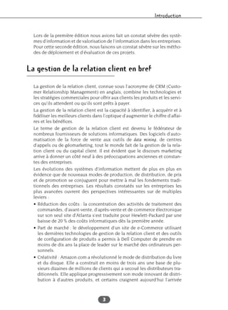 Introduction
3
Lors de la première édition nous avions fait un constat sévère des systè-
mes d’information et de valorisation de l’information dans les entreprises.
Pour cette seconde édition, nous faisons un constat sévère sur les métho-
des de déploiement et d’évaluation de ces projets.
La gestion de la relation client en bref
La gestion de la relation client, connue sous l’acronyme de CRM (Custo-
mer Relationship Management) en anglais, combine les technologies et
les stratégies commerciales pour offrir aux clients les produits et les servi-
ces qu’ils attendent ou qu’ils sont prêts à payer.
La gestion de la relation client est la capacité à identifier, à acquérir et à
fidéliser les meilleurs clients dans l’optique d’augmenter le chiffre d’affai-
res et les bénéfices.
Le terme de gestion de la relation client est devenu le fédérateur de
nombreux fournisseurs de solutions informatiques. Des logiciels d’auto-
matisation de la force de vente aux outils de data mining, de centres
d’appels ou de géomarketing, tout le monde fait de la gestion de la rela-
tion client ou du capital client. Il est évident que le discours marketing
arrive à donner un côté neuf à des préoccupations anciennes et constan-
tes des entreprises.
Les évolutions des systèmes d’information mettent de plus en plus en
évidence que de nouveaux modes de production, de distribution, de prix
et de promotion se conjuguent pour mettre à mal les fondements tradi-
tionnels des entreprises. Les résultats constatés sur les entreprises les
plus avancées ouvrent des perspectives intéressantes sur de multiples
leviers :
• Réduction des coûts : la concentration des activités de traitement des
commandes, d’avant-vente, d’après-vente et de commerce électronique
sur son seul site d’Atlanta s’est traduite pour Hewlett-Packard par une
baisse de 20 % des coûts informatiques dès la première année.
• Part de marché : le développement d’un site de e-Commerce utilisant
les dernières technologies de gestion de la relation client et des outils
de configuration de produits a permis à Dell Computer de prendre en
moins de dix ans la place de leader sur le marché des ordinateurs per-
sonnels.
• Créativité : Amazon.com a révolutionné le mode de distribution du livre
et du disque. Elle a construit en moins de trois ans une base de plu-
sieurs dizaines de millions de clients qui a secoué les distributeurs tra-
ditionnels. Elle applique progressivement son mode innovant de distri-
bution à d’autres produits, et certains craignent aujourd’hui l’arrivée
 