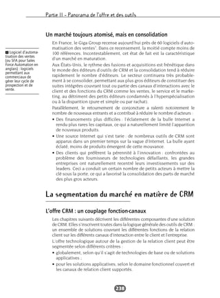 Partie II – Panorama de l’offre et des outils
238
Un marché toujours atomisé, mais en consolidation
En France, le Giga Group recense aujourd’hui près de 60 logiciels d’auto-
matisation des ventes1
. Dans ce recensement, la moitié compte moins de
100 références. Incontestablement, cet état de fait est la caractéristique
d’un marché en maturation.
Aux États-Unis, le rythme des fusions et acquisitions est frénétique dans
le monde des éditeurs d’outils de CRM et la consolidation tend à réduire
rapidement le nombre d’éditeurs. Le secteur continuera très probable-
ment à se consolider, permettant aux plus gros éditeurs de constituer des
suites intégrées couvrant tout ou partie des canaux d’interactions avec le
client et des fonctions du CRM comme les ventes, le service et le marke-
ting, au détriment des petits éditeurs condamnés à l’hyperspécialisation
ou à la disparition (pure et simple ou par rachat).
Parallèlement, le retournement de conjoncture a ralenti notoirement le
nombre de nouveaux entrants et a contribué à réduire le nombre d’acteurs :
• Des financements plus difficiles : l’éclatement de la bulle Internet a
rendu plus rares les capitaux, ce qui a naturellement limité l’apparition
de nouveaux produits.
• Une source Internet qui s’est tarie : de nombreux outils de CRM sont
apparus dans un premier temps sur la vague d’Internet. La bulle ayant
éclaté, moins de produits émergent de cette mouvance.
• Des clients qui préfèrent la pérennité à l’innovation : confrontées au
problème des fournisseurs de technologies défaillants, les grandes
entreprises ont naturellement recentré leurs investissements sur des
leaders. Ceci a conduit un certain nombre de petits acteurs à mettre la
clé sous la porte, ce qui a favorisé la consolidation des parts de marché
des plus gros acteurs.
La segmentation du marché en matière de CRM
L’offre CRM : un couplage fonction-canaux
Les chapitres suivants décrivent les différentes composantes d’une solution
de CRM. Elles s’inscrivent toutes dans la logique générale des outils de CRM :
un ensemble de solutions couvrant les différentes fonctions de la relation
client sur les différents canaux d’interaction entre le client et l’entreprise.
L’offre technologique autour de la gestion de la relation client peut être
segmentée selon différents critères :
• globalement, selon qu’il s’agit de technologies de base ou de solutions
applicatives ;
• pour les solutions applicatives, selon le domaine fonctionnel couvert et
les canaux de relation client supportés.
Ẅ Logiciel d’automa-
tisation des ventes
(ou SFA pour Sales
Force Automation en
anglais) : logiciels
permettant aux
commerciaux de
gérer leur cycle de
prospection et de
vente.
 