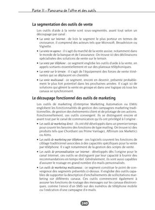 Partie II – Panorama de l’offre et des outils
240
La segmentation des outils de vente
Les outils d’aide à la vente sont sous-segmentés, avant tout selon un
découpage par canal :
• La vente sur Internet : de loin le segment le plus porteur en termes de
croissance, il comprend des acteurs tels que Microsoft, Broadvision ou
Vignette.
• La vente en agence : il s’agit du marché de la vente assise, notamment dans
le monde de la banque et de l’assurance. On trouve ici des déclinaisons
spécialisées des solutions de vente sur le terrain.
• La vente par téléphone : ce segment englobe les outils d’aide à la vente, en
appels sortants essentiellement et sur des plateaux téléphoniques.
• La vente sur le terrain : il s’agit de l’équipement des forces de vente itiné-
rantes qui se déplacent en clientèle.
• La vente multicanal : ce segment, encore en devenir, présente probable-
ment le plus fort potentiel dans les prochaines années. Il s’agit ici de
solutions qui gèrent la vente en groupe et dans une logique où tous les
canaux se synchronisent.
Le découpage fonctionnel des outils de marketing
Les outils de marketing (Enterprise Marketing Automation ou EMA)
englobent les fonctionnalités de gestion des campagnes marketing tradi-
tionnelles, de gestion des événements client et de pilotage de ces actions.
Fonctionnellement, ces outils convergent. Ils se distinguent encore et
avant tout par le canal de communication qu’ils ont privilégié à l’origine :
• Les outils de marketing direct : ils ont été développés dans un premier temps
pour couvrir les besoins des fonctions de type mailing. On trouve ici des
produits tels que Chordiant (ex Prime Vantage), Affinium (ex Marketic)
ou Aims.
• Les outils de marketing par téléphone : ces logiciels couvrent les fonctions de
ciblage traditionnel associées à des capacités spécifiques pour la vente
par téléphone. Il s’agit notamment de la gestion des scripts de vente.
• Les outils de personnalisation sur Internet : développés dès l’origine pour le
canal Internet, ces outils se distinguent par leur capacité à fournir des
recommandations en temps réel. Généralement, ils sont aussi capables
d’assurer le routage en grand nombre d’e-mails personnalisés.
• Les outils de marketing multicanaux : ce segment constitue le point de con-
vergence des segments présentés ci-dessus. Il englobe des outils capa-
bles de supporter la description d’enchaînements de sollicitations mar-
keting sur différents canaux. Ces outils commencent également à
assurer les fonctions de routage des messages sur les canaux électroni-
ques, comme l’envoi d’un SMS sur des numéros de téléphone mobile
ou l’exécution d’une campagne d’e-mails.
 