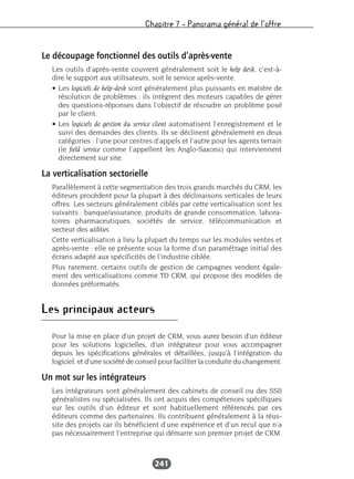 Chapitre 7 – Panorama général de l’offre
241
Le découpage fonctionnel des outils d’après-vente
Les outils d’après-vente couvrent généralement soit le help desk, c’est-à-
dire le support aux utilisateurs, soit le service après-vente.
• Les logiciels de help-desk sont généralement plus puissants en matière de
résolution de problèmes ; ils intègrent des moteurs capables de gérer
des questions-réponses dans l’objectif de résoudre un problème posé
par le client.
• Les logiciels de gestion du service client automatisent l’enregistrement et le
suivi des demandes des clients. Ils se déclinent généralement en deux
catégories : l’une pour centres d’appels et l’autre pour les agents terrain
(le field service comme l’appellent les Anglo-Saxons) qui interviennent
directement sur site.
La verticalisation sectorielle
Parallèlement à cette segmentation des trois grands marchés du CRM, les
éditeurs procèdent pour la plupart à des déclinaisons verticales de leurs
offres. Les secteurs généralement ciblés par cette verticalisation sont les
suivants : banque/assurance, produits de grande consommation, labora-
toires pharmaceutiques, sociétés de service, télécommunication et
secteur des utilities.
Cette verticalisation a lieu la plupart du temps sur les modules ventes et
après-vente : elle se présente sous la forme d’un paramétrage initial des
écrans adapté aux spécificités de l’industrie ciblée.
Plus rarement, certains outils de gestion de campagnes vendent égale-
ment des verticalisations comme TD CRM, qui propose des modèles de
données préformatés.
Les principaux acteurs
Pour la mise en place d’un projet de CRM, vous aurez besoin d’un éditeur
pour les solutions logicielles, d’un intégrateur pour vous accompagner
depuis les spécifications générales et détaillées, jusqu’à l’intégration du
logiciel, et d’une société de conseil pour faciliter la conduite du changement.
Un mot sur les intégrateurs
Les intégrateurs sont généralement des cabinets de conseil ou des SSII
généralistes ou spécialisées. Ils ont acquis des compétences spécifiques
sur les outils d’un éditeur et sont habituellement référencés par ces
éditeurs comme des partenaires. Ils contribuent généralement à la réus-
site des projets car ils bénéficient d’une expérience et d’un recul que n’a
pas nécessairement l’entreprise qui démarre son premier projet de CRM.
 