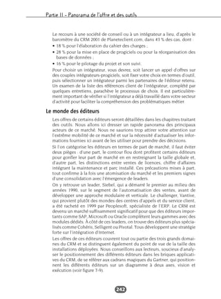 Partie II – Panorama de l’offre et des outils
242
Le recours à une société de conseil ou à un intégrateur a lieu, d’après le
baromètre du CRM 2001 de Planeteclient.com, dans 43 % des cas, dont :
• 18 % pour l’élaboration du cahier des charges ;
• 28 % pour la mise en place de progiciels ou pour la réorganisation des
bases de données ;
• 16 % pour le pilotage du projet et son suivi.
Pour choisir un intégrateur, vous devrez, soit lancer un appel d’offres sur
des couples intégrateurs-progiciels, soit fixer votre choix en termes d’outil,
puis sélectionner un intégrateur parmi les partenaires de l’éditeur retenu.
Un examen de la liste des références client de l’intégrateur, complété par
quelques entretiens, parachève le processus de choix. Il est particulière-
ment important de vérifier si l’intégrateur a déjà travaillé dans votre secteur
d’activité pour faciliter la compréhension des problématiques métier.
Le monde des éditeurs
Les offres de certains éditeurs seront détaillées dans les chapitres traitant
des outils. Nous allons ici dresser un rapide panorama des principaux
acteurs de ce marché. Nous ne saurions trop attirer votre attention sur
l’extrême mobilité de ce marché et sur la nécessité d’actualiser les infor-
mations fournies ici avant de les utiliser pour prendre des décisions.
Si l’on catégorise les éditeurs en termes de part de marché, il faut éviter
deux pièges : d’une part, le contour flou dont profitent certains éditeurs
pour gonfler leur part de marché en en restreignant la taille globale et,
d’autre part, les distinctions entre ventes de licences, chiffre d’affaires
intégrant la maintenance et parc installé. Ces précautions mises à part,
tout confirme à la fois une atomisation du marché et les premiers signes
d’une consolidation avec l’émergence de leaders.
On y retrouve un leader, Siebel, qui a démarré le premier au milieu des
années 1990, sur le segment de l’automatisation des ventes, avant de
développer une approche modulaire et verticale. Le challenger, Vantive,
qui provient plutôt des mondes des centres d’appels et du service client,
a été racheté en 1999 par Peoplesoft, spécialiste de l’ERP. Le CRM est
devenu un marché suffisamment significatif pour que des éditeurs impor-
tants comme SAP, Microsoft ou Oracle complètent leurs gammes avec des
modules dédiés. À côté de ces leaders, on trouve des éditeurs plus spécia-
lisés comme Cohéris, Selligent ou Pivotal. Tous développent une stratégie
forte sur l’intégration d’Internet.
Les offres de ces éditeurs couvrent tout ou partie des trois grands domai-
nes du CRM et se distinguent également du point de vue de la taille des
installations déployées. Nous conseillons aux lecteurs, soucieux d’analy-
ser le positionnement des différents éditeurs dans les briques applicati-
ves du CRM, de se référer aux cadrans magiques du Gartner, qui position-
nent les différents éditeurs sur un diagramme à deux axes, vision et
exécution (voir figure 7-9).
 