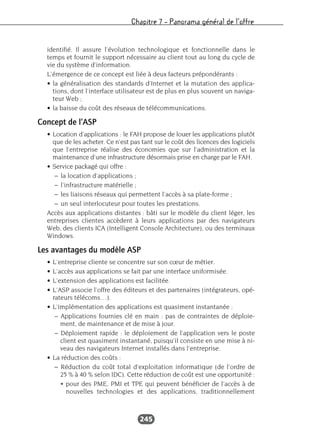 Chapitre 7 – Panorama général de l’offre
245
identifié. Il assure l’évolution technologique et fonctionnelle dans le
temps et fournit le support nécessaire au client tout au long du cycle de
vie du système d’information.
L’émergence de ce concept est liée à deux facteurs prépondérants :
• la généralisation des standards d’Internet et la mutation des applica-
tions, dont l’interface utilisateur est de plus en plus souvent un naviga-
teur Web ;
• la baisse du coût des réseaux de télécommunications.
Concept de l’ASP
• Location d’applications : le FAH propose de louer les applications plutôt
que de les acheter. Ce n’est pas tant sur le coût des licences des logiciels
que l’entreprise réalise des économies que sur l’administration et la
maintenance d’une infrastructure désormais prise en charge par le FAH.
• Service packagé qui offre :
– la location d’applications ;
– l’infrastructure matérielle ;
– les liaisons réseaux qui permettent l’accès à sa plate-forme ;
– un seul interlocuteur pour toutes les prestations.
Accès aux applications distantes : bâti sur le modèle du client léger, les
entreprises clientes accèdent à leurs applications par des navigateurs
Web, des clients ICA (Intelligent Console Architecture), ou des terminaux
Windows.
Les avantages du modèle ASP
• L’entreprise cliente se concentre sur son cœur de métier.
• L’accès aux applications se fait par une interface uniformisée.
• L’extension des applications est facilitée.
• L’ASP associe l’offre des éditeurs et des partenaires (intégrateurs, opé-
rateurs télécoms…).
• L’implémentation des applications est quasiment instantanée :
– Applications fournies clé en main : pas de contraintes de déploie-
ment, de maintenance et de mise à jour.
– Déploiement rapide : le déploiement de l’application vers le poste
client est quasiment instantané, puisqu’il consiste en une mise à ni-
veau des navigateurs Internet installés dans l’entreprise.
• La réduction des coûts :
– Réduction du coût total d’exploitation informatique (de l’ordre de
25 % à 40 % selon IDC). Cette réduction de coût est une opportunité :
• pour des PME, PMI et TPE qui peuvent bénéficier de l’accès à de
nouvelles technologies et des applications, traditionnellement
 