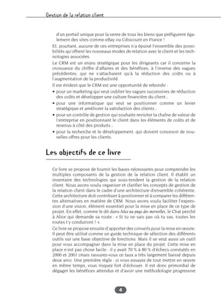 Gestion de la relation client
4
d’un portail unique pour la vente de tous les biens que préfigurent éga-
lement des sites comme eBay ou Cdiscount en France !
Et, pourtant, aucune de ces entreprises n’a épuisé l’ensemble des possi-
bilités qu’offrent les nouveaux modes de relation avec le client et les tech-
nologies associées.
Le CRM est un enjeu stratégique pour les dirigeants car il concerne la
croissance du chiffre d’affaires et des bénéfices, à l’inverse des vagues
précédentes, qui ne s’attachaient qu’à la réduction des coûts ou à
l’augmentation de la productivité.
Il est évident que le CRM est une opportunité de rebondir :
• pour un marketing qui veut oublier les vagues successives de réduction
des coûts et développer une culture financière du client ;
• pour une informatique qui veut se positionner comme un levier
stratégique et améliorer la satisfaction des clients ;
• pour un contrôle de gestion qui souhaite revisiter la chaîne de valeur de
l’entreprise en positionnant le client dans les éléments de coûts et de
revenus à côté des produits ;
• pour la recherche et le développement, qui doivent concevoir de nou-
velles offres pour les clients.
Les objectifs de ce livre
Ce livre se propose de fournir les bases nécessaires pour comprendre les
multiples composants de la gestion de la relation client. Il établit un
inventaire des technologies qui sous-tendent la gestion de la relation
client. Nous avons voulu organiser et clarifier les concepts de gestion de
la relation client dans le cadre d’une architecture d’ensemble cohérente.
Cette architecture doit contribuer à positionner et à comparer les différen-
tes alternatives en matière de CRM. Nous avons voulu faciliter l’expres-
sion d’une vision, élément essentiel pour la mise en place de ce type de
projet. En effet, comme le dit dans Alice au pays des merveilles, le Chat perché
à Alice qui demande sa route : « Si tu ne sais pas où tu vas, toutes les
routes t’y conduiront ! ».
Ce livre se propose ensuite d’apporter des conseils pour la mise en œuvre.
Il peut être utilisé comme un guide technique de sélection des différents
outils sur une base objective de fonctions. Mais il se veut aussi un outil
pour vous accompagner dans la mise en place du projet. Cette mise en
place n’est pas chose facile : il y avait 70 % à 80 % d’échecs constatés en
2000 et 2001 (mais rassurez-vous ce taux a très largement baissé depuis
deux ans). Une première règle : si vous essayez de tout mettre en œuvre
en même temps, vous risquez fort d’échouer. Il est donc primordial de
dégager les bénéfices attendus et d’avoir une méthodologie progressive
 