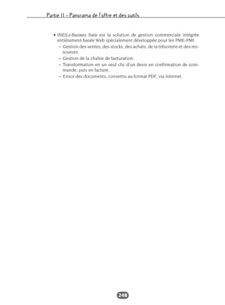 Partie II – Panorama de l’offre et des outils
248
• INES.e-Business Suite est la solution de gestion commerciale intégrée
entièrement basée Web spécialement développée pour les PME-PMI.
– Gestion des ventes, des stocks, des achats, de la trésorerie et des res-
sources.
– Gestion de la chaîne de facturation.
– Transformation en un seul clic d’un devis en confirmation de com-
mande, puis en facture.
– Envoi des documents, convertis au format PDF, via Internet.
 