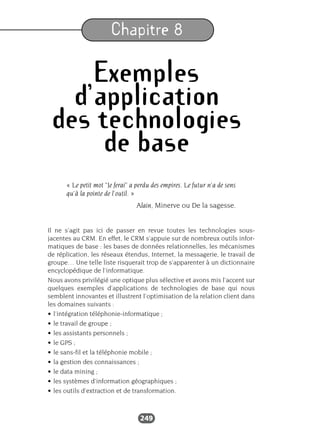249
Chapitre 8
Exemples
d’application
des technologies
de base
« Le petit mot "Je ferai” a perdu des empires. Le futur n’a de sens
qu’à la pointe de l’outil. »
Alain, Minerve ou De la sagesse.
Il ne s’agit pas ici de passer en revue toutes les technologies sous-
jacentes au CRM. En effet, le CRM s’appuie sur de nombreux outils infor-
matiques de base : les bases de données relationnelles, les mécanismes
de réplication, les réseaux étendus, Internet, la messagerie, le travail de
groupe… Une telle liste risquerait trop de s’apparenter à un dictionnaire
encyclopédique de l’informatique.
Nous avons privilégié une optique plus sélective et avons mis l’accent sur
quelques exemples d’applications de technologies de base qui nous
semblent innovantes et illustrent l’optimisation de la relation client dans
les domaines suivants :
• l’intégration téléphonie-informatique ;
• le travail de groupe ;
• les assistants personnels ;
• le GPS ;
• le sans-fil et la téléphonie mobile ;
• la gestion des connaissances ;
• le data mining ;
• les systèmes d’information géographiques ;
• les outils d’extraction et de transformation.
 