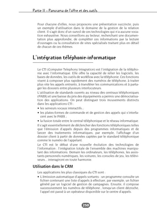 Partie II – Panorama de l’offre et des outils
250
Pour chacune d’elles, nous proposons une présentation succincte, puis
un exemple d’utilisation dans le domaine de la gestion de la relation
client. Il s’agit donc d’un survol de ces technologies qui n’a aucune voca-
tion exhaustive. Nous conseillons au lecteur, recherchant une documen-
tation plus approfondie, de compléter ces informations par la lecture
d’ouvrages ou la consultation de sites spécialisés traitant plus en détail
de chacun de ces thèmes.
L’intégration téléphonie-informatique
Le CTI (Computer Telephony Integration) est l’intégration de la télépho-
nie avec l’informatique. Elle offre la capacité de relier les logiciels, les
bases de données, les outils de workflow avec la téléphonie. Ces fonctions
visent à composer plus rapidement des numéros de téléphone, à traiter
plus vite les appels entrants, à transférer les communications et à parta-
ger les dossiers entre plusieurs interlocuteurs.
L’utilisation de standards ouverts au niveau des centraux téléphoniques
(PABX) et une baisse du prix des équipements a permis une démocratisa-
tion des applications. On peut distinguer trois mouvements distincts
dans les applications CTI :
• les serveurs vocaux interactifs ;
• les plates-formes de commande et de gestion des appels qui s’interfa-
cent avec le PABX ;
• la fusion totale entre le central téléphonique et le réseau informatique.
Il s’agit essentiellement de déclencher des fonctions téléphoniques telles
que l’émission d’appels depuis des programmes informatiques et de
lancer des traitements informatiques, par exemple, l’affichage d’un
dossier client à partir de données captées par le standard téléphonique
comme le numéro de l’appelant.
Le CTI est le début d’une nouvelle évolution des technologies de
l’information : l’intégration totale de l’ensemble des machines manipu-
lant des informations. Demain les ordinateurs, les téléphones, les assis-
tants personnels numériques, les voitures, les consoles de jeu, les télévi-
seurs... interagiront en toute harmonie.
Utilisation dans le CRM
Les applications les plus classiques du CTI sont :
• L’émission automatique d’appels sortants : un programme consulte un
fichier contenant une liste d’appels à effectuer, par exemple, un fichier
généré par un logiciel de gestion de campagnes. Ensuite, il compose
successivement les numéros de téléphone ; lorsqu’un client décroche,
l’appel est passé à un opérateur disponible sur le centre d’appels.
 