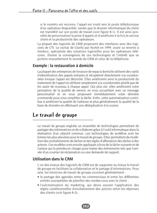 Partie II – Panorama de l’offre et des outils
252
si le numéro est reconnu, l’appel est routé vers le poste téléphonique
d’un opérateur disponible, tandis que le dossier informatique du client
est transféré sur son poste de travail (voir figure 8-1). Il est ainsi pos-
sible de personnaliser la prise d’appels et d’améliorer à la fois le service
client et la productivité des opérateurs.
La plupart des logiciels de CRM proposent des interfaces avec des logi-
ciels de CTI. Le rachat de Clarify par Nortel en 1999, avant sa revente à
Amdocs, spécialiste des solutions logicielles pour les opérateurs télé-
coms, illustre la convergence de ces technologies et l’intérêt que se
portent mutuellement le monde du CRM et celui de la téléphonie.
Exemple : la restauration à domicile
La plupart des entreprises de livraison de repas à domicile utilisent des outils
d’identification des appels entrants et récupèrent directement vos coordon-
nées lorsque l’appel est décroché. Elles améliorent ainsi la productivité du
traitement de l’appel en vérifiant simplement vos coordonnées plutôt que de
les saisir de nouveau à chaque appel. Qui plus est, elles améliorent votre
perception de la qualité de service, en vous accueillant avec un message
personnalisé et en vous proposant immédiatement votre dernière
commande pour vous simplifier la tâche. Enfin, cette automatisation contri-
bue à améliorer la qualité de l’adresse et plus généralement la qualité de la
base de données en effectuant une déduplication à la source.
Le travail de groupe
Le travail de groupe englobe un ensemble de technologies permettant de
partager des informations et de collaborer grâce à l’outil informatique dans la
réalisation d’un objectif commun. Les technologies de workflow sont les
formes les plus abouties pour le travail de groupe. Elles permettent de modé-
liser des enchaînements de tâches et des règles d’affectation des tâches à des
acteurs. Ces modèles sont ensuite appliqués (choix de la tâche suivante et de
l’acteur qui la prendra en charge) pour traiter des événements tels que l’arri-
vée d’un courrier de réclamation ou une demande de support.
Utilisation dans le CRM
L’un des enjeux des logiciels de CRM est de supporter au mieux le travail
de groupe en facilitant la collaboration et le partage d’informations. Pour
cela, les fonctions de travail de groupe couvrent généralement :
• le partage des agendas entre les commerciaux et entre les différentes
entités susceptibles de planifier des rendez-vous avec le client ;
• l’automatisation du marketing, qui devra assurer l’application des
règles conditionnelles d’enchaînement des actions selon les réponses
des clients (voir figure 8-2) ;
 