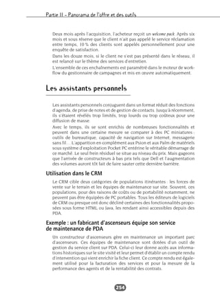 Partie II – Panorama de l’offre et des outils
254
Deux mois après l’acquisition, l’acheteur reçoit un welcome pack. Après six
mois et sous réserve que le client n’ait pas appelé le service réclamation
entre temps, 10 % des clients sont appelés personnellement pour une
enquête de satisfaction.
Dans les douze mois, si le client ne s’est pas présenté dans le réseau, il
est relancé sur le thème des services d’entretien.
L’ensemble de ces enchaînements est paramétré dans le moteur de work-
flow du gestionnaire de campagnes et mis en œuvre automatiquement.
Les assistants personnels
Les assistants personnels conjuguent dans un format réduit des fonctions
d’agenda, de prise de notes et de gestion de contacts. Jusqu’à récemment,
ils s’étaient révélés trop limités, trop lourds ou trop coûteux pour une
diffusion de masse.
Avec le temps, ils se sont enrichis de nombreuses fonctionnalités et
peuvent dans une certaine mesure se comparer à des PC miniatures :
outils de bureautique, capacité de navigation sur Internet, messagerie
sans fil… L’apparition en complément aux Psion et aux Palm de matériels
sous système d’exploitation Pocket PC entérine le véritable démarrage de
ce marché. Le seul frein résiduel se situe au niveau du prix. Mais gageons
que l’arrivée de constructeurs à bas prix tels que Dell et l’augmentation
des volumes auront tôt fait de faire sauter cette dernière barrière.
Utilisation dans le CRM
Le CRM cible deux catégories de populations itinérantes : les forces de
vente sur le terrain et les équipes de maintenance sur site. Souvent, ces
populations, pour des raisons de coûts ou de portabilité notamment, ne
peuvent pas être équipées de PC portables. Tous les éditeurs de logiciels
de CRM ou presque ont donc décliné certaines des fonctionnalités propo-
sées sous forme HTML ou Java, les rendant ainsi accessibles depuis des
PDA.
Exemple : un fabricant d’ascenseurs équipe son service
de maintenance de PDA
Un constructeur d’ascenseurs gère en maintenance un important parc
d’ascenseurs. Ces équipes de maintenance sont dotées d’un outil de
gestion du service client sur PDA. Celui-ci leur donne accès aux informa-
tions historiques sur le site visité et leur permet d’établir un compte rendu
d’intervention qui vient enrichir la fiche client. Ce compte rendu est égale-
ment utilisé pour la facturation des services et pour la mesure de la
performance des agents et de la rentabilité des contrats.
 