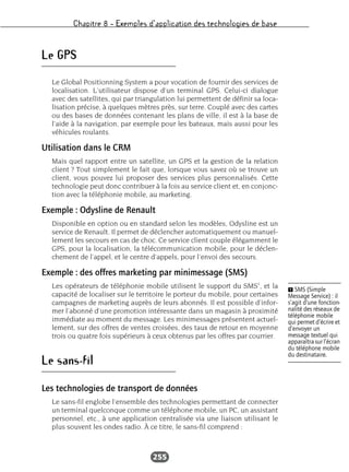 Chapitre 8 – Exemples d’application des technologies de base
255
Le GPS
Le Global Positionning System a pour vocation de fournir des services de
localisation. L’utilisateur dispose d’un terminal GPS. Celui-ci dialogue
avec des satellites, qui par triangulation lui permettent de définir sa loca-
lisation précise, à quelques mètres près, sur terre. Couplé avec des cartes
ou des bases de données contenant les plans de ville, il est à la base de
l’aide à la navigation, par exemple pour les bateaux, mais aussi pour les
véhicules roulants.
Utilisation dans le CRM
Mais quel rapport entre un satellite, un GPS et la gestion de la relation
client ? Tout simplement le fait que, lorsque vous savez où se trouve un
client, vous pouvez lui proposer des services plus personnalisés. Cette
technologie peut donc contribuer à la fois au service client et, en conjonc-
tion avec la téléphonie mobile, au marketing.
Exemple : Odysline de Renault
Disponible en option ou en standard selon les modèles, Odysline est un
service de Renault. Il permet de déclencher automatiquement ou manuel-
lement les secours en cas de choc. Ce service client couple élégamment le
GPS, pour la localisation, la télécommunication mobile, pour le déclen-
chement de l’appel, et le centre d’appels, pour l’envoi des secours.
Exemple : des offres marketing par minimessage (SMS)
Les opérateurs de téléphonie mobile utilisent le support du SMS1
, et la
capacité de localiser sur le territoire le porteur du mobile, pour certaines
campagnes de marketing auprès de leurs abonnés. Il est possible d’infor-
mer l’abonné d’une promotion intéressante dans un magasin à proximité
immédiate au moment du message. Les minimessages présentent actuel-
lement, sur des offres de ventes croisées, des taux de retour en moyenne
trois ou quatre fois supérieurs à ceux obtenus par les offres par courrier.
Le sans-fil
Les technologies de transport de données
Le sans-fil englobe l’ensemble des technologies permettant de connecter
un terminal quelconque comme un téléphone mobile, un PC, un assistant
personnel, etc., à une application centralisée via une liaison utilisant le
plus souvent les ondes radio. À ce titre, le sans-fil comprend :
Ẅ SMS (Simple
Message Service) : il
s’agit d’une fonction-
nalité des réseaux de
téléphonie mobile
qui permet d’écrire et
d’envoyer un
message textuel qui
apparaîtra sur l’écran
du téléphone mobile
du destinataire.
 