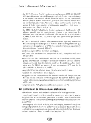Partie II – Panorama de l’offre et des outils
256
• Le Wi-Fi (Wireless Fidelity), qui repose sur la norme IEEE 802.11 (ISO/
IEC 8802-11), est un standard international qui offre les caractéristiques
d’un réseau local sans fil à haut débit (11 Mbit/s) sur de courtes dis-
tances (20 à 50 mètres en intérieur, plusieurs centaines de mètres dans
un environnement ouvert). Ainsi des sociétés commencent à couvrir des
zones à forte concentration d’utilisateurs, appelées « hot spots » :
gares, aéroports, hôtels, trains, etc.
• Le GPRS (Global Packet Radio Service), qui permet d’utiliser des télé-
phones sans fil pour se connecter aux réseaux et de transporter des
données avec une rapidité suffisante (de l’ordre de 50 Kbit/s contre
9,6 Kbit/s pour le GSM) pour envisager des applications profession-
nelles.
• L’UMTS (Universal Mobile Telecommunications System), norme de
transmission pour les téléphones mobiles de troisième génération, qui
sera amenée à supplanter le GPRS et pourra atteindre des capacités de
transmission de l’ordre de 2 Mbit/s.
Ces technologies offrent plusieurs avantages :
• Le faible coût des terminaux (téléphones et PDA) comparé à celui d’un
PC portable.
• Un faible coût des transmissions (tarification au volume transféré) com-
paré à la tarification au temps de connexion via le RTC (Réseau télépho-
nique commuté). Des simulations montrent des coûts cinq fois moin-
dres avec le GPRS par rapport à des connexions RTC lors de la
synchronisation de postes nomades.
La possibilité de travailler en mode client/serveur sur le terrain :
• accès à des informations mises à jour ;
• suppression des inconvénients des mécanismes lourds de synchronisa-
tion de postes nomades comme la gestion des conflits de mise à jour
sur un même dossier par plusieurs personnes, les mises à jour en temps
différé, etc. ;
• ergonomie des PDA, plus maniables et légers que les PC.
Les technologies de connexion aux applications
Il existe deux modes de connexion des terminaux aux applications.
Le mode pull dans lequel le terminal se connecte et interroge le serveur
d’applications à l’initiative du personnel nomade. Dans ce mode nous
pouvons citer les applications dont la partie cliente s’exécute sur un navi-
gateur Web.
Le mode push (qui inclut le mode pull) dans lequel, le serveur d’applica-
tions peut prendre la main sur les terminaux et pousser des informations
vers les terminaux, par exemple, des déclenchements d’alertes, des infor-
mations urgentes… Dans ce mode nous pouvons citer :
 