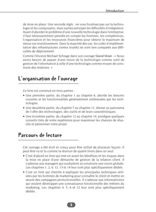 Introduction
5
de mise en place. Une seconde règle : ne vous focalisez pas sur la techno-
logie et les composants, mais sachez anticiper les difficultés d’intégration.
Avant d’aborder le problème d’une nouvelle technologie dans l’entreprise,
il faut nécessairement prendre en compte les hommes, les compétences,
l’organisation et les ressources financières pour obtenir le maximum de
retour sur investissement. Dans la majorité des cas, les coûts d’implémen-
tation des infrastructures (certes lourds) ne sont rien comparés aux diffi-
cultés de déploiement.
Comme l’énonce Michael Schrage dans son ouvrage Shared Minds : « Nous
avons besoin de passer d’une vision de la technologie comme outil de
gestion de l’information à celle d’une technologie comme moyen de cons-
truire des relations. »
L’organisation de l’ouvrage
Ce livre est construit en trois parties :
• Une première partie, du chapitre 1 au chapitre 6, aborde les besoins
couverts et les fonctionnalités généralement embrassées par les tech-
nologies.
• Une deuxième partie, du chapitre 7 au chapitre 11, dresse un panorama
de l’offre des technologies, des outils et de leurs caractéristiques.
• Une troisième partie, du chapitre 12 au chapitre 14, prodigue quelques
conseils tirés de notre expérience pour maximiser les chances de réus-
site et pérenniser votre projet.
Parcours de lecture
Cet ouvrage a été écrit et conçu pour être utilisé de plusieurs façons. Il
peut être vu et lu comme la réunion de quatre livres dans un seul.
• C’est d’abord un livre qui met en avant les bénéfices et les risques dans
la mise en place d’une démarche de gestion de la relation client. Il
s’adresse aux managers qui souhaitent se construire une vision globale.
Les chapitres 1, 2, 6, 12, 13 et 14 leur sont plus spécifiquement dédiés.
• C’est un livre qui cherche à expliquer les principales techniques utili-
sées par les hommes de marketing pour connaître le client et mettre en
œuvre des campagnes promotionnelles. Il s’adresse aux informaticiens
qui veulent développer une connaissance fonctionnelle des métiers du
marketing. Les chapitres 4, 5, 6 et 12 leur sont plus spécifiquement
dédiés.
 
