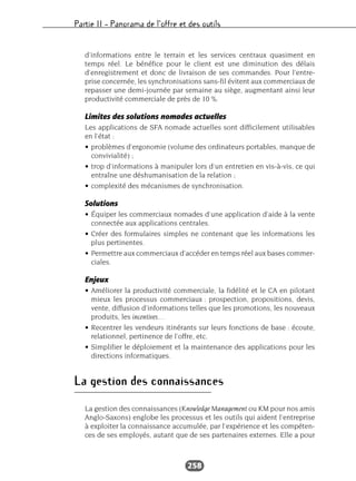 Partie II – Panorama de l’offre et des outils
258
d’informations entre le terrain et les services centraux quasiment en
temps réel. Le bénéfice pour le client est une diminution des délais
d’enregistrement et donc de livraison de ses commandes. Pour l’entre-
prise concernée, les synchronisations sans-fil évitent aux commerciaux de
repasser une demi-journée par semaine au siège, augmentant ainsi leur
productivité commerciale de près de 10 %.
Limites des solutions nomades actuelles
Les applications de SFA nomade actuelles sont difficilement utilisables
en l’état :
• problèmes d’ergonomie (volume des ordinateurs portables, manque de
convivialité) ;
• trop d’informations à manipuler lors d’un entretien en vis-à-vis, ce qui
entraîne une déshumanisation de la relation ;
• complexité des mécanismes de synchronisation.
Solutions
• Équiper les commerciaux nomades d’une application d’aide à la vente
connectée aux applications centrales.
• Créer des formulaires simples ne contenant que les informations les
plus pertinentes.
• Permettre aux commerciaux d’accéder en temps réel aux bases commer-
ciales.
Enjeux
• Améliorer la productivité commerciale, la fidélité et le CA en pilotant
mieux les processus commerciaux : prospection, propositions, devis,
vente, diffusion d’informations telles que les promotions, les nouveaux
produits, les incentives…
• Recentrer les vendeurs itinérants sur leurs fonctions de base : écoute,
relationnel, pertinence de l’offre, etc.
• Simplifier le déploiement et la maintenance des applications pour les
directions informatiques.
La gestion des connaissances
La gestion des connaissances (Knowledge Management ou KM pour nos amis
Anglo-Saxons) englobe les processus et les outils qui aident l’entreprise
à exploiter la connaissance accumulée, par l’expérience et les compéten-
ces de ses employés, autant que de ses partenaires externes. Elle a pour
 