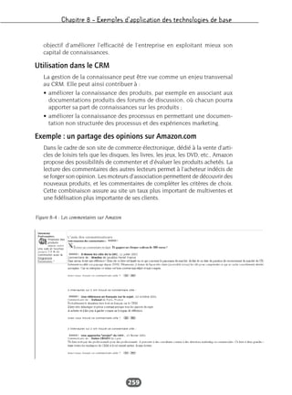 Chapitre 8 – Exemples d’application des technologies de base
259
objectif d’améliorer l’efficacité de l’entreprise en exploitant mieux son
capital de connaissances.
Utilisation dans le CRM
La gestion de la connaissance peut être vue comme un enjeu transversal
au CRM. Elle peut ainsi contribuer à :
• améliorer la connaissance des produits, par exemple en associant aux
documentations produits des forums de discussion, où chacun pourra
apporter sa part de connaissances sur les produits ;
• améliorer la connaissance des processus en permettant une documen-
tation non structurée des processus et des expériences marketing.
Exemple : un partage des opinions sur Amazon.com
Dans le cadre de son site de commerce électronique, dédié à la vente d’arti-
cles de loisirs tels que les disques, les livres, les jeux, les DVD, etc., Amazon
propose des possibilités de commenter et d’évaluer les produits achetés. La
lecture des commentaires des autres lecteurs permet à l’acheteur indécis de
se forger son opinion. Les moteurs d’association permettent de découvrir des
nouveaux produits, et les commentaires de compléter les critères de choix.
Cette combinaison assure au site un taux plus important de multiventes et
une fidélisation plus importante de ses clients.
Figure 8-4 : Les commentaires sur Amazon
 