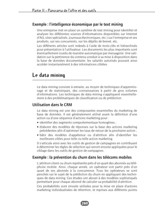 Partie II – Panorama de l’offre et des outils
260
Exemple : l’intelligence économique par le text mining
Une entreprise met en place un système de text mining pour identifier et
analyser les différentes sources d’informations disponibles sur Internet
(FAQ, sites spécialisés, journaux électroniques, etc.) sur l’entreprise et ses
produits, sur ses concurrents, sur les dépôts de brevet, etc.
Les différents articles sont indexés à l’aide de mots-clés et hiérarchisés
pour présentation à l’utilisateur. Les documents les plus importants sont
éventuellement routés de manière automatique par messagerie. Une vali-
dation sur la pertinence du contenu conduit à sa mise à disposition dans
la base de données documentaire, les salariés autorisés pouvant ainsi
accéder instantanément à des informations ciblées.
Le data mining
Le data mining consiste à extraire, au moyen de techniques d’apprentis-
sage et de statistiques, des connaissances à partir de gros volumes
d’informations. Les techniques de data mining s’appliquent essentielle-
ment à des problématiques de classification ou de prédiction.
Utilisation dans le CRM
Le data mining est une des composantes essentielles du marketing de
base de données. Il est généralement utilisé avant la définition d’une
action ou d’une séquence d’actions marketing pour :
• identifier des segments comportementaux homogènes ;
• élaborer des modèles de réponses sur la base des actions marketing
précédentes afin d’optimiser les taux de retour de la prochaine action ;
• bâtir des modèles d’appétence ou d’attrition afin d’identifier les
meilleures cibles pour telle ou telle action marketing.
Il s’articule ainsi avec les outils de gestion de campagnes en contribuant
à déterminer les règles de sélection qui seront ensuite appliquées pour le
ciblage dans les outils de gestion de campagnes.
Exemple : la prévention du churn dans les télécoms mobiles
L’attrition client ou churn représente près d’un quart des abonnés au télé-
phone mobile. Ainsi, chaque année, un opérateur voit partir près d’un
quart de ses abonnés à la concurrence. Tous les opérateurs se sont
penchés sur le sujet de la prédiction du churn en appliquant des techni-
ques de data mining. Ces études ont abouti à des modèles sophistiqués
permettant pour chaque abonné de calculer sa probabilité d’attrition.
Ces probabilités sont ensuite utilisées pour la mise en place d’actions
marketing individualisées de rétention, et reprises aux différents points
 
