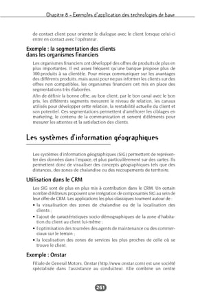 Chapitre 8 – Exemples d’application des technologies de base
261
de contact client pour orienter le dialogue avec le client lorsque celui-ci
entre en contact avec l’opérateur.
Exemple : la segmentation des clients
dans les organismes financiers
Les organismes financiers ont développé des offres de produits de plus en
plus importantes. Il est assez fréquent qu’une banque propose plus de
300 produits à sa clientèle. Pour mieux communiquer sur les avantages
des différents produits, mais aussi pour ne pas informer les clients sur des
offres non compatibles, les organismes financiers ont mis en place des
segmentations très élaborées.
Afin de définir la bonne offre, au bon client, par le bon canal avec le bon
prix, les différents segments mesurent le niveau de relation, les canaux
utilisés pour développer cette relation, la rentabilité actuelle du client et
son potentiel. Ces segmentations permettent d’améliorer les ciblages en
marketing, le contenu de la communication et servent d’éléments pour
mesurer les attentes et la satisfaction des clients.
Les systèmes d’information géographiques
Les systèmes d’information géographiques (SIG) permettent de représen-
ter des données dans l’espace, et plus particulièrement sur des cartes. Ils
permettent donc de visualiser des concepts géographiques tels que des
distances, des zones de chalandise ou des recoupements de territoire.
Utilisation dans le CRM
Les SIG sont de plus en plus mis à contribution dans le CRM. Un certain
nombre d’éditeurs proposent une intégration de composantes SIG au sein de
leur offre de CRM. Les applications les plus classiques tournent autour de :
• la visualisation des zones de chalandise ou de la localisation des
clients ;
• l’ajout de caractéristiques socio-démographiques de la zone d’habita-
tion du client au client lui-même ;
• l’optimisation des tournées des agents de maintenance ou des commer-
ciaux sur le terrain ;
• la localisation des zones de services les plus proches de celle où se
trouve le client.
Exemple : Onstar
Filiale de General Motors, Onstar (http://www.onstar.com) est une société
spécialisée dans l’assistance au conducteur. Elle combine un centre
 