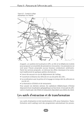 Partie II – Panorama de l’offre et des outils
262
d’appels, un système de localisation GPS, un SIG et la téléphonie mobile
pour proposer un ensemble de prestations innovantes. Ces prestations ne
sont pour l’heure proposées qu’aux heureux conducteurs américains.
Parmi les services proposés, on retrouve les offres classiques d’un assis-
tant traditionnel et quelques petites révolutions :
• l’envoi de secours en cas de déploiement de l’airbag ;
• l’ouverture à distance du véhicule en cas de perte des clés ;
• la coordination avec la police et le traçage en temps réel du véhicule en
cas de vol ;
• la réservation d’hôtels et de restaurants.
Pour assurer ces derniers services, les opérateurs téléphoniques d’Onstar
disposent d’une visualisation géographique sur leur écran, d’une part du véhi-
cule et, d’autre part, des hôtels et restaurants répondant aux critères du client.
Les outils d’extraction et de transformation
Les outils d’extraction et de transformation (ETL pour Extraction, Trans-
formation and Loading) sont des programmes automatisant les proces-
Figure 8-5 : Exemple de ciblage
géographique sous MapInfo
 