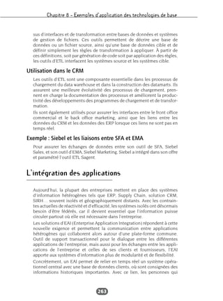Chapitre 8 – Exemples d’application des technologies de base
263
sus d’interfaces et de transformation entre bases de données et systèmes
de gestion de fichiers. Ces outils permettent de décrire une base de
données ou un fichier source, ainsi qu’une base de données cible et de
définir simplement les règles de transformation à appliquer. À partir de
ces définitions, soit par génération de code soit par application des règles,
les outils d’ETL interfacent les systèmes source et les systèmes cible.
Utilisation dans le CRM
Les outils d’ETL sont une composante essentielle dans les processus de
chargement du data warehouse et dans la construction des datamarts. Ils
assurent une meilleure évolutivité des processus de chargement, pren-
nent en charge la documentation des processus et améliorent la produc-
tivité des développements des programmes de chargement et de transfor-
mation.
Ils sont également utilisés pour assurer les interfaces entre le front office
commercial et le back office marketing, ainsi que les liens entre les
données du CRM et les données des ERP lorsque ces liens ne sont pas en
temps réel.
Exemple : Siebel et les liaisons entre SFA et EMA
Pour assurer les échanges de données entre son outil de SFA, Siebel
Sales, et son outil d’EMA, Siebel Marketing, Siebel a intégré dans son offre
et paramétré l’outil ETL Sagent.
L’intégration des applications
Aujourd’hui, la plupart des entreprises mettent en place des systèmes
d’information hétérogènes tels que ERP, Supply Chain, solution CRM,
SIRH… souvent isolés et géographiquement distants. Avec les contrain-
tes actuelles de réactivité et d’efficacité, les systèmes isolés ont désormais
besoin d’être fédérés, car il devient essentiel que l’information puisse
circuler partout où elle est nécessaire dans l’entreprise.
Les solutions d’EAI (Enterprise Application Integration) répondent à cette
nouvelle exigence et permettent la communication entre applications
hétérogènes qui collaborent alors autour d’une plate-forme commune.
Outil de support transactionnel pour le dialogue entre les différentes
applications de l’entreprise, mais aussi pour les échanges entre les appli-
cations de l’entreprise et celles de ses clients et fournisseurs, l’EAI
apporte aux systèmes d’information plus de modularité et de flexibilité.
Concrètement, un EAI permet de relier en temps réel un système opéra-
tionnel central avec une base de données clients, où sont consignées des
informations historiques importantes. Avec ce lien, les personnes qui
 