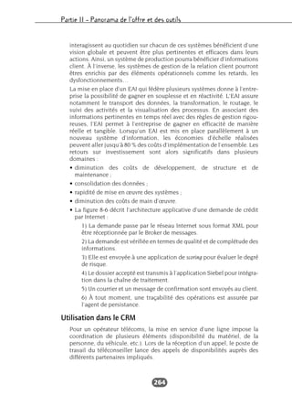 Partie II – Panorama de l’offre et des outils
264
interagissent au quotidien sur chacun de ces systèmes bénéficient d’une
vision globale et peuvent être plus pertinentes et efficaces dans leurs
actions. Ainsi, un système de production pourra bénéficier d’informations
client. À l’inverse, les systèmes de gestion de la relation client pourront
êtres enrichis par des éléments opérationnels comme les retards, les
dysfonctionnements…
La mise en place d’un EAI qui fédère plusieurs systèmes donne à l’entre-
prise la possibilité de gagner en souplesse et en réactivité. L’EAI assure
notamment le transport des données, la transformation, le routage, le
suivi des activités et la visualisation des processus. En associant des
informations pertinentes en temps réel avec des règles de gestion rigou-
reuses, l’EAI permet à l’entreprise de gagner en efficacité de manière
réelle et tangible. Lorsqu’un EAI est mis en place parallèlement à un
nouveau système d’information, les économies d’échelle réalisées
peuvent aller jusqu’à 80 % des coûts d’implémentation de l’ensemble. Les
retours sur investissement sont alors significatifs dans plusieurs
domaines :
• diminution des coûts de développement, de structure et de
maintenance ;
• consolidation des données ;
• rapidité de mise en œuvre des systèmes ;
• diminution des coûts de main d’œuvre.
• La figure 8-6 décrit l’architecture applicative d’une demande de crédit
par Internet :
1) La demande passe par le réseau Internet sous format XML pour
être réceptionnée par le Broker de messages.
2) La demande est vérifiée en termes de qualité et de complétude des
informations.
3) Elle est envoyée à une application de scoring pour évaluer le degré
de risque.
4) Le dossier accepté est transmis à l’application Siebel pour intégra-
tion dans la chaîne de traitement.
5) Un courrier et un message de confirmation sont envoyés au client.
6) À tout moment, une traçabilité des opérations est assurée par
l’agent de persistance.
Utilisation dans le CRM
Pour un opérateur télécoms, la mise en service d’une ligne impose la
coordination de plusieurs éléments (disponibilité du matériel, de la
personne, du véhicule, etc.). Lors de la réception d’un appel, le poste de
travail du téléconseiller lance des appels de disponibilités auprès des
différents partenaires impliqués.
 