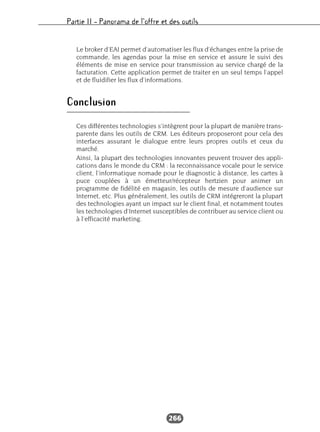 Partie II – Panorama de l’offre et des outils
266
Le broker d’EAI permet d’automatiser les flux d’échanges entre la prise de
commande, les agendas pour la mise en service et assure le suivi des
éléments de mise en service pour transmission au service chargé de la
facturation. Cette application permet de traiter en un seul temps l’appel
et de fluidifier les flux d’informations.
Conclusion
Ces différentes technologies s’intègrent pour la plupart de manière trans-
parente dans les outils de CRM. Les éditeurs proposeront pour cela des
interfaces assurant le dialogue entre leurs propres outils et ceux du
marché.
Ainsi, la plupart des technologies innovantes peuvent trouver des appli-
cations dans le monde du CRM : la reconnaissance vocale pour le service
client, l’informatique nomade pour le diagnostic à distance, les cartes à
puce couplées à un émetteur/récepteur hertzien pour animer un
programme de fidélité en magasin, les outils de mesure d’audience sur
Internet, etc. Plus généralement, les outils de CRM intégreront la plupart
des technologies ayant un impact sur le client final, et notamment toutes
les technologies d’Internet susceptibles de contribuer au service client ou
à l’efficacité marketing.
 
