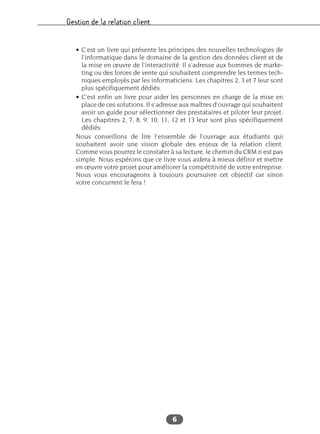 Gestion de la relation client
6
• C’est un livre qui présente les principes des nouvelles technologies de
l’informatique dans le domaine de la gestion des données client et de
la mise en œuvre de l’interactivité. Il s’adresse aux hommes de marke-
ting ou des forces de vente qui souhaitent comprendre les termes tech-
niques employés par les informaticiens. Les chapitres 2, 3 et 7 leur sont
plus spécifiquement dédiés.
• C’est enfin un livre pour aider les personnes en charge de la mise en
place de ces solutions. Il s’adresse aux maîtres d’ouvrage qui souhaitent
avoir un guide pour sélectionner des prestataires et piloter leur projet.
Les chapitres 2, 7, 8, 9, 10, 11, 12 et 13 leur sont plus spécifiquement
dédiés.
Nous conseillons de lire l’ensemble de l’ouvrage aux étudiants qui
souhaitent avoir une vision globale des enjeux de la relation client.
Comme vous pourrez le constater à sa lecture, le chemin du CRM n’est pas
simple. Nous espérons que ce livre vous aidera à mieux définir et mettre
en œuvre votre projet pour améliorer la compétitivité de votre entreprise.
Nous vous encourageons à toujours poursuivre cet objectif car sinon
votre concurrent le fera !
 