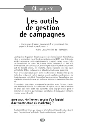 267
Chapitre 9
Les outils
de gestion
de campagnes
« Le vrai moyen de gagner beaucoup est de ne vouloir jamais trop
gagner et de savoir perdre à propos. »
Fénelon, Les Aventures de Télémaque.
Les logiciels de gestion de campagnesou d’automatisation du marketing
(dont le segment de marché est souvent dénommé EMA pour Enterprise
Marketing Automation) sont généralement proposés en tant que modules
par les éditeurs de suite CRM comme Siebel, Peoplesoft ou SAP. Ces
modules sont, par construction, bien intégrés avec le front office commer-
cial. Ils restent encore, en revanche, moins puissants que les outils
spécialisés, dédiés exclusivement à l’automatisation du marketing.
Nous avons voulu développer ici les fonctionnalités de ces outils spécia-
lisés, dont certains, il y a fort à parier, seront prochainement rachetés par
des éditeurs de suite CRM. Ces outils d’automatisation du marketing sont
en effet représentatifs de ce qui se fait de mieux sur ce domaine fonction-
nel.
Pour autant, vous devrez vous poser la question, avant de vous orienter
vers de telles solutions, du niveau réel de sophistication de vos besoins.
En effet, ces outils sont très puissants, voire trop puissants pour le
commun des mortels, qui n’aura pas les volumes de campagnes suffisants
pour en amortir le coût.
Avez-vous réellement besoin d’un logiciel
d’automatisation du marketing ?
Quels sont les critères qui poussent généralement les entreprises à envi-
sager l’acquisition d’un logiciel d’automatisation du marketing ?
 