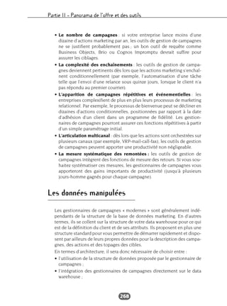 Partie II – Panorama de l’offre et des outils
268
• Le nombre de campagnes : si votre entreprise lance moins d’une
dizaine d’actions marketing par an, les outils de gestion de campagnes
ne se justifient probablement pas ; un bon outil de requête comme
Business Objects, Brio ou Cognos Impromptu devrait suffire pour
assurer les ciblages.
• La complexité des enchaînements : les outils de gestion de campa-
gnes deviennent pertinents dès lors que les actions marketing s’enchaî-
nent conditionnellement (par exemple, l’automatisation d’une tâche
telle que l’envoi d’une relance sous quinze jours, lorsque le client n’a
pas répondu au premier courrier).
• L’apparition de campagnes répétitives et événementielles : les
entreprises complexifient de plus en plus leurs processus de marketing
relationnel. Par exemple, le processus de bienvenue peut se décliner en
dizaines d’actions conditionnelles, positionnées par rapport à la date
d’adhésion d’un client dans un programme de fidélité. Les gestion-
naires de campagnes pourront assurer ces fonctions répétitives à partir
d’un simple paramétrage initial.
• L’articulation multicanal : dès lors que les actions sont orchestrées sur
plusieurs canaux (par exemple, VRP-mail-call-fax), les outils de gestion
de campagnes peuvent apporter une productivité non négligeable.
• La mesure systématique des remontées : les outils de gestion de
campagnes intègrent des fonctions de mesure des retours. Si vous sou-
haitez systématiser ces mesures, les gestionnaires de campagnes vous
apporteront des gains importants de productivité (jusqu’à plusieurs
jours-homme gagnés pour chaque campagne).
Les données manipulées
Les gestionnaires de campagnes « modernes » sont généralement indé-
pendants de la structure de la base de données marketing. En d’autres
termes, ils se collent sur la structure de votre data warehouse pour ce qui
est de la définition du client et de ses attributs. Ils proposent en plus une
structure standard pour vous permettre de démarrer rapidement et dispo-
sent par ailleurs de leurs propres données pour la description des campa-
gnes, des actions et des topages des cibles.
En termes d’architecture, il sera donc nécessaire de choisir entre :
• l’utilisation de la structure de données proposée par le gestionnaire de
campagnes ;
• l’intégration des gestionnaires de campagnes directement sur le data
warehouse ;
 