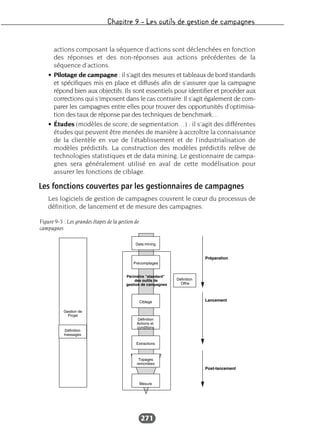 Chapitre 9 – Les outils de gestion de campagnes
271
actions composant la séquence d’actions sont déclenchées en fonction
des réponses et des non-réponses aux actions précédentes de la
séquence d’actions.
• Pilotage de campagne : il s’agit des mesures et tableaux de bord standards
et spécifiques mis en place et diffusés afin de s’assurer que la campagne
répond bien aux objectifs. Ils sont essentiels pour identifier et procéder aux
corrections qui s’imposent dans le cas contraire. Il s’agit également de com-
parer les campagnes entre elles pour trouver des opportunités d’optimisa-
tion des taux de réponse par des techniques de benchmark…
• Études (modèles de score, de segmentation…) : il s’agit des différentes
études qui peuvent être menées de manière à accroître la connaissance
de la clientèle en vue de l’établissement et de l’industrialisation de
modèles prédictifs. La construction des modèles prédictifs relève de
technologies statistiques et de data mining. Le gestionnaire de campa-
gnes sera généralement utilisé en aval de cette modélisation pour
assurer les fonctions de ciblage.
Les fonctions couvertes par les gestionnaires de campagnes
Les logiciels de gestion de campagnes couvrent le cœur du processus de
définition, de lancement et de mesure des campagnes.
Figure 9-3 : Les grandes étapes de la gestion de
campagnes
 