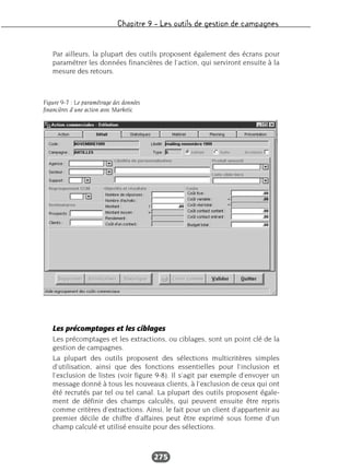 Chapitre 9 – Les outils de gestion de campagnes
275
Par ailleurs, la plupart des outils proposent également des écrans pour
paramétrer les données financières de l’action, qui serviront ensuite à la
mesure des retours.
Les précomptages et les ciblages
Les précomptages et les extractions, ou ciblages, sont un point clé de la
gestion de campagnes.
La plupart des outils proposent des sélections multicritères simples
d’utilisation, ainsi que des fonctions essentielles pour l’inclusion et
l’exclusion de listes (voir figure 9-8). Il s’agit par exemple d’envoyer un
message donné à tous les nouveaux clients, à l’exclusion de ceux qui ont
été recrutés par tel ou tel canal. La plupart des outils proposent égale-
ment de définir des champs calculés, qui peuvent ensuite être repris
comme critères d’extractions. Ainsi, le fait pour un client d’appartenir au
premier décile de chiffre d’affaires peut être exprimé sous forme d’un
champ calculé et utilisé ensuite pour des sélections.
Figure 9-7 : Le paramétrage des données
financières d’une action avec Marketic
 