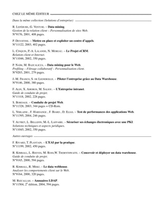 CHEZ LE MÊME ÉDITEUR
Dans la même collection (Solutions dʼentreprise)
R. LEFÉBURE, G. VENTURI. – Data mining.
Gestion de la relation client – Personnalisation de sites Web.
N°9176, 2001, 408 pages.
P. DEVOITINE. – Mettre en place et exploiter un centre dʼappels.
N°11122, 2003, 402 pages.
L. CINQUIN, P.-A. LALANDE, N. MOREAU. – Le Projet eCRM.
Relation client et Internet.
N°11046, 2002, 350 pages.
P. NAÏM, M. BAZCALICZA. – Data mining pour le Web.
Profiling – Filtrage collaboratif – Personnalisation client.
N°9203, 2001, 279 pages.
J.-M. FRANCO, S. DE LIGNEROLLE. – Piloter lʼentreprise grâce au Data Warehouse.
N°9146, 2000, 380 pages.
F. ALIN, X. AMOROS, M. SALIOU. – LʼEntreprise intranet.
Guide de conduite de projet.
N°11118, 2002, 228 pages.
S. BORDAGE. – Conduite de projet Web.
N°11328, 2003, 344 pages + CD-Rom.
L. VERLAINE , F. HARDANGE , F. BIARD , D. ELIAS. – Test de performances des applications Web.
N°11395, 2004, 246 pages.
T. AUTRET, L. BELLEFIN, M.-L. LAFFAIRE. – Sécuriser ses échanges électroniques avec une PKI.
Solutions techniques et aspects juridiques.
N°11045, 2002, 350 pages.
Autres ouvrages
F. RIVARD, T. PLANTAIN. – LʼEAI par la pratique.
N°11199, 2002, 450 pages.
R. KIMBALL, L. REEVES, M. ROSS,W. THORNTHWAITE. – Concevoir et déployer un data warehouse.
Guide de conduite de projet.
N°9165, 2000, 594 pages.
R. KIMBALL, R. MERZ. – Le data webhouse.
Analyser les comportements client sur le Web.
N°9164, 2000, 320 pages.
M. RIZCALLAH. – Annuaires LDAP.
N°11504, 2e
édition, 2004, 594 pages.
 
