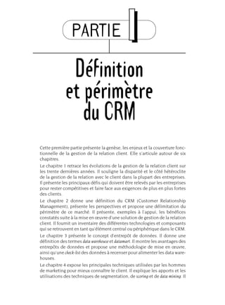 PARTIE II
Définition
et périmètre
du CRM
Cette première partie présente la genèse, les enjeux et la couverture fonc-
tionnelle de la gestion de la relation client. Elle s’articule autour de six
chapitres.
Le chapitre 1 retrace les évolutions de la gestion de la relation client sur
les trente dernières années. Il souligne la disparité et le côté hétéroclite
de la gestion de la relation avec le client dans la plupart des entreprises.
Il présente les principaux défis qui doivent être relevés par les entreprises
pour rester compétitives et faire face aux exigences de plus en plus fortes
des clients.
Le chapitre 2 donne une définition du CRM (Customer Relationship
Management), présente les perspectives et propose une délimitation du
périmètre de ce marché. Il présente, exemples à l’appui, les bénéfices
constatés suite à la mise en œuvre d’une solution de gestion de la relation
client. Il fournit un inventaire des différentes technologies et composants
qui se retrouvent en tant qu’élément central ou périphérique dans le CRM.
Le chapitre 3 présente le concept d’entrepôt de données. Il donne une
définition des termes data warehouse et datamart. Il montre les avantages des
entrepôts de données et propose une méthodologie de mise en œuvre,
ainsi qu’une check-list des données à recenser pour alimenter les data ware-
houses.
Le chapitre 4 expose les principales techniques utilisées par les hommes
de marketing pour mieux connaître le client. Il explique les apports et les
utilisations des techniques de segmentation, de scoring et de data mining. Il
 