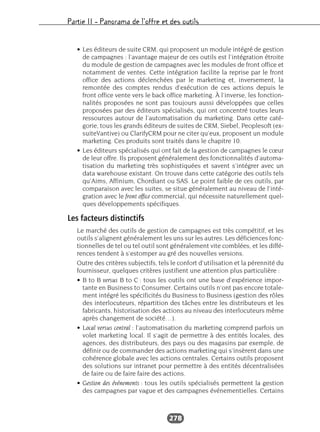 Partie II – Panorama de l’offre et des outils
278
• Les éditeurs de suite CRM, qui proposent un module intégré de gestion
de campagnes : l’avantage majeur de ces outils est l’intégration étroite
du module de gestion de campagnes avec les modules de front office et
notamment de ventes. Cette intégration facilite la reprise par le front
office des actions déclenchées par le marketing et, inversement, la
remontée des comptes rendus d’exécution de ces actions depuis le
front office vente vers le back office marketing. À l’inverse, les fonction-
nalités proposées ne sont pas toujours aussi développées que celles
proposées par des éditeurs spécialisés, qui ont concentré toutes leurs
ressources autour de l’automatisation du marketing. Dans cette caté-
gorie, tous les grands éditeurs de suites de CRM, Siebel, Peoplesoft (ex-
suiteVantive) ou ClarifyCRM pour ne citer qu’eux, proposent un module
marketing. Ces produits sont traités dans le chapitre 10.
• Les éditeurs spécialisés qui ont fait de la gestion de campagnes le cœur
de leur offre. Ils proposent généralement des fonctionnalités d’automa-
tisation du marketing très sophistiquées et savent s’intégrer avec un
data warehouse existant. On trouve dans cette catégorie des outils tels
qu’Aims, Affinium, Chordiant ou SAS. Le point faible de ces outils, par
comparaison avec les suites, se situe généralement au niveau de l’inté-
gration avec le front office commercial, qui nécessite naturellement quel-
ques développements spécifiques.
Les facteurs distinctifs
Le marché des outils de gestion de campagnes est très compétitif, et les
outils s’alignent généralement les uns sur les autres. Les déficiences fonc-
tionnelles de tel ou tel outil sont généralement vite comblées, et les diffé-
rences tendent à s’estomper au gré des nouvelles versions.
Outre des critères subjectifs, tels le confort d’utilisation et la pérennité du
fournisseur, quelques critères justifient une attention plus particulière :
• B to B versus B to C : tous les outils ont une base d’expérience impor-
tante en Business to Consumer. Certains outils n’ont pas encore totale-
ment intégré les spécificités du Business to Business (gestion des rôles
des interlocuteurs, répartition des tâches entre les distributeurs et les
fabricants, historisation des actions au niveau des interlocuteurs même
après changement de société…).
• Local versus central : l’automatisation du marketing comprend parfois un
volet marketing local. Il s’agit de permettre à des entités locales, des
agences, des distributeurs, des pays ou des magasins par exemple, de
définir ou de commander des actions marketing qui s’insèrent dans une
cohérence globale avec les actions centrales. Certains outils proposent
des solutions sur intranet pour permettre à des entités décentralisées
de faire ou de faire faire des actions.
• Gestion des événements : tous les outils spécialisés permettent la gestion
des campagnes par vague et des campagnes événementielles. Certains
 
