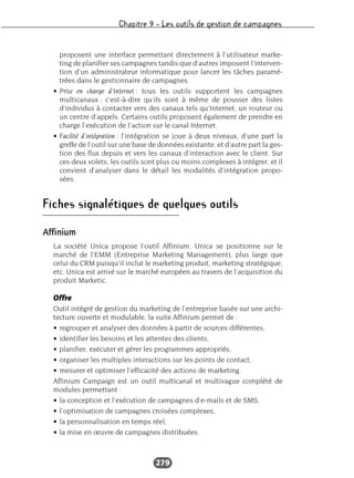 Chapitre 9 – Les outils de gestion de campagnes
279
proposent une interface permettant directement à l’utilisateur marke-
ting de planifier ses campagnes tandis que d’autres imposent l’interven-
tion d’un administrateur informatique pour lancer les tâches paramé-
trées dans le gestionnaire de campagnes.
• Prise en charge d’Internet : tous les outils supportent les campagnes
multicanaux ; c’est-à-dire qu’ils sont à même de pousser des listes
d’individus à contacter vers des canaux tels qu’Internet, un routeur ou
un centre d’appels. Certains outils proposent également de prendre en
charge l’exécution de l’action sur le canal Internet.
• Facilité d’intégration : l’intégration se joue à deux niveaux, d’une part la
greffe de l’outil sur une base de données existante, et d’autre part la ges-
tion des flux depuis et vers les canaux d’interaction avec le client. Sur
ces deux volets, les outils sont plus ou moins complexes à intégrer, et il
convient d’analyser dans le détail les modalités d’intégration propo-
sées.
Fiches signalétiques de quelques outils
Affinium
La société Unica propose l’outil Affinium. Unica se positionne sur le
marché de l’EMM (Entreprise Marketing Management), plus large que
celui du CRM puisqu’il inclut le marketing produit, marketing stratégique,
etc. Unica est arrivé sur le marché européen au travers de l’acquisition du
produit Marketic.
Offre
Outil intégré de gestion du marketing de l’entreprise basée sur une archi-
tecture ouverte et modulable, la suite Affinium permet de :
• regrouper et analyser des données à partir de sources différentes,
• identifier les besoins et les attentes des clients,
• planifier, exécuter et gérer les programmes appropriés,
• organiser les multiples interactions sur les points de contact,
• mesurer et optimiser l’efficacité des actions de marketing.
Affinium Campaign est un outil multicanal et multivague complété de
modules permettant :
• la conception et l’exécution de campagnes d’e-mails et de SMS,
• l’optimisation de campagnes croisées complexes,
• la personnalisation en temps réel,
• la mise en œuvre de campagnes distribuées.
 