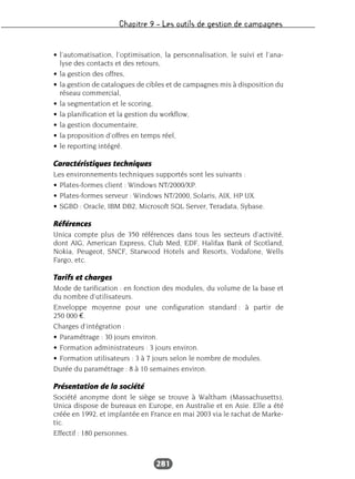 Chapitre 9 – Les outils de gestion de campagnes
281
• l’automatisation, l’optimisation, la personnalisation, le suivi et l’ana-
lyse des contacts et des retours,
• la gestion des offres,
• la gestion de catalogues de cibles et de campagnes mis à disposition du
réseau commercial,
• la segmentation et le scoring,
• la planification et la gestion du workflow,
• la gestion documentaire,
• la proposition d’offres en temps réel,
• le reporting intégré.
Caractéristiques techniques
Les environnements techniques supportés sont les suivants :
• Plates-formes client : Windows NT/2000/XP.
• Plates-formes serveur : Windows NT/2000, Solaris, AIX, HP UX.
• SGBD : Oracle, IBM DB2, Microsoft SQL Server, Teradata, Sybase.
Références
Unica compte plus de 350 références dans tous les secteurs d’activité,
dont AIG, American Express, Club Med, EDF, Halifax Bank of Scotland,
Nokia, Peugeot, SNCF, Starwood Hotels and Resorts, Vodafone, Wells
Fargo, etc.
Tarifs et charges
Mode de tarification : en fonction des modules, du volume de la base et
du nombre d’utilisateurs.
Enveloppe moyenne pour une configuration standard : à partir de
250 000 €.
Charges d’intégration :
• Paramétrage : 30 jours environ.
• Formation administrateurs : 3 jours environ.
• Formation utilisateurs : 3 à 7 jours selon le nombre de modules.
Durée du paramétrage : 8 à 10 semaines environ.
Présentation de la société
Société anonyme dont le siège se trouve à Waltham (Massachusetts),
Unica dispose de bureaux en Europe, en Australie et en Asie. Elle a été
créée en 1992, et implantée en France en mai 2003 via le rachat de Marke-
tic.
Effectif : 180 personnes.
 