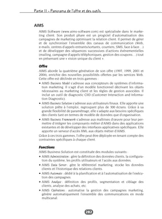 Partie II – Panorama de l’offre et des outils
282
AIMS
AIMS Software (www.aims-software.com) est spécialisée dans le marke-
ting client. Son produit phare est un progiciel d’automatisation des
campagnes de marketing optimisant la relation client. Il permet de gérer
et de synchroniser l’ensemble des canaux de communication (Web,
e-mails, centres d’appels entrants/sortants, courriers, SMS, face à face…)
et de développer des séquences successives d’actions événementielles
(mailing, campagne d’appels téléphoniques, gestion des coupons…) tout
en préservant une « vision unique du client ».
Offre
AIMS aborde la quatrième génération de son offre (1997, 1999, 2001 et
2004), enrichie des nouvelles possibilités offertes par les services Web.
Cette offre est déclinée en trois gammes :
• AIMS Business Model s’adresse aux concepteurs de systèmes d’informa-
tion marketing. Il s’agit d’un modèle fonctionnel décrivant les objets
nécessaires au marketing client et les règles de gestion associées. Il
inclut un outil de diagnostic CIID (Customer Interaction and Informa-
tion Diagnostic).
• AIMS Business Solution s’adresse aux utilisateurs finaux. Elle apporte une
solution prête à l’emploi, regroupant plus de 300 écrans. Grâce à sa
grande flexibilité de paramétrage, elle s’adapte aux besoins spécifiques
des clients tant en termes de modèle de données que d’organisation.
• AIMS Business Framework s’adresse aux maîtrises d’œuvre pour leur per-
mettre d’intégrer les composants métier d’AIMS dans des applications
existantes et de développer des interfaces applicatives spécifiques. Elle
apporte un serveur d’accès XML aux objets métier d’AIMS.
Grâce à ces trois gammes, l’offre peut être déployée en tenant compte des
contraintes spécifiques à chaque client.
Fonctions
AIMS Business Solution est constituée des modules suivants :
• AIMS Administration : gère la définition des données clients, la configura-
tion du système, les profils utilisateurs et l’accès aux données.
• AIMS Data Server : gère le référentiel marketing, stocke les données
clients et l’historique des relations clients.
• AIMS Automate : dédié à la planification et à l’automatisation de l’exécu-
tion des campagnes.
• AIMS Analyse : définition des profils, segmentation et ciblage des
clients, analyse des achats, etc.
• AIMS Opérations : automatise la gestion des campagnes marketing,
génère automatiquement l’ensemble des communications en mode
multicanal.
 