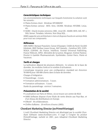 Partie II – Panorama de l’offre et des outils
284
Caractéristiques techniques
Les environnements techniques sur lesquels fonctionne la solution sont
les suivants :
• Plates-formes client : Windows NT/2000/XP.
• Plates-formes serveur : MVS, Unix, OS/400, Windows NT/2000, Linux,
etc.
• SGBD : Oracle (toutes versions), DB2 , (tout OS : AS400, MVS, AIX, NT..),
SQL Server, Teradata, Informix, Non Stop SQL.…
AIMS supporte une architecture n-tiers et dispose d’accès en services Web
pour tous ses composants.
Références
ABN AMRO, Banque Populaire, Caisse d’Epargne, Crédit du Nord, Société
Générale, BNP Paribas Lease Group, AGF Aracalis , Carrefour SP2, COFI-
NOGA, COFIDIS, Air France, Interflora, Vivendi Universal Publishing,
France Télécom, APEC, Ministère de la Justice, Biogaran, Institut Pasteur,
Procter & Gamble Pharmaceuticals, Synthelabo, Center Parcs, Pierre et
Vacances.
Tarifs et charges
La tarification dépend de plusieurs éléments : le volume de la base de
données, les modules livrés et le nombre d’utilisateurs.
L’enveloppe moyenne pour une configuration standard est d’environ
50 000 € pour 100 000 clients dans la base de données.
Charges d’intégration :
• Paramétrage : 2 jours.
• Formation administrateurs : 3 jours.
• Formation utilisateurs : 3 jours.
Durée du paramétrage : environ 3 semaines.
Présentation de la société
• Localisation sur Paris et Nîmes, où se trouve son centre de R&D.
• AIMS Software dispose d’une filiale de vente directe aux Pays-Bas, et
d’un réseau de distributeurs en Europe.
• Effectif : 30 collaborateurs.
• Chiffre d’affaires : 20 millions d’euros (2002).
Chordiant Marketing Director (ex-Prime@Vantage)
L’outil Chordiant Marketing Director est développé par la société Chor-
diant Software (www.chordiant.com). Il s’agit à l’origine du produit
Prime@Vantage, racheté en 2001, puis rebaptisé Chordiant Marketing
Director.
 