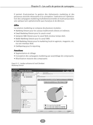 Chapitre 9 – Les outils de gestion de campagnes
285
Il permet d’automatiser la gestion des événements marketing et des
processus associés nécessaires à la conception, l’exécution et l’optimisa-
tion des campagnes marketing multidimensionnelles et multicanaux dans
une optique tant opérationnelle que d’analyse et de décision.
Offre
La solution marketing se compose de plusieurs modules :
• Marketing Director pour les canaux traditionnels directs et indirects.
• Email Marketing Director pour le canal e-mail.
• Interactive Offer Director pour le canal Web (moteur temps réel).
• Mobile Marketing Director pour le canal SMS.
• Field Marketing Director pour le marketing local en agences, magasins, etc,
via une interface Web.
• OneReporting pour le reporting.
Fonctions
• Segmentation et ciblage.
• Conception des campagnes marketing par assemblage de composants.
• Réutilisation massive des composants.
Figure 9-13 : Interface utilisateur de l’outil Chordiant
Marketing Director
 