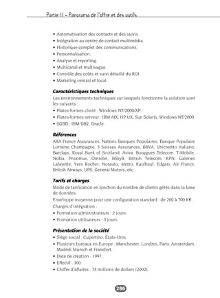 Partie II – Panorama de l’offre et des outils
286
• Automatisation des contacts et des suivis.
• Intégration au centre de contact multimédia.
• Historique complet des communications.
• Personnalisation.
• Analyse et reporting.
• Multicanal et multivague.
• Contrôle des coûts et suivi détaillé du ROI.
• Marketing central et local.
Caractéristiques techniques
Les environnements techniques sur lesquels fonctionne la solution sont
les suivants :
• Plates-formes client : Windows NT/2000/XP.
• Plates-formes serveur : IBM AIX, HP UX, Sun Solaris, Windows NT/2000.
• SGBD : IBM DB2, Oracle.
Références
AXA France Assurances, Natexis Banques Populaires, Banque Populaire
Lorraine Champagne, 3 Suisses Assurances, BBVA, Unicredito Italiano,
Barclays, Royal Bank of Scotland, Aviva, Bouygues Telecom, T-Mobile,
Nokia, Proximus, Omnitel, BSkyB, British Telecom, KPN, Galeries
Lafayette, Yves Rocher, Norauto, Metro, Kaufhauf, Edgars, Air France,
British Airways, UPS, General Motors, etc.
Tarifs et charges
Mode de tarification en fonction du nombre de clients gérés dans la base
de données.
Enveloppe moyenne pour une configuration standard : de 200 à 700 K€.
Charges d’intégration :
• Formation administrateurs : 2 jours.
• Formation utilisateurs : 3 jours.
Présentation de la société
• Siège social : Cupertino, États-Unis.
• Plusieurs bureaux en Europe : Manchester, Londres, Paris, Amsterdam,
Madrid, Munich et Francfort.
• Date de création : 1997.
• Effectif : 300.
• Chiffre d’affaires : 74 millions de dollars (2002).
 