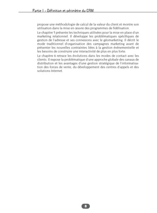 Partie I – Définition et périmètre du CRM
8
propose une méthodologie de calcul de la valeur du client et montre son
utilisation dans la mise en œuvre des programmes de fidélisation.
Le chapitre 5 présente les techniques utilisées pour la mise en place d’un
marketing relationnel. Il développe les problématiques spécifiques de
gestion de l’adresse et ses connexions avec le géomarketing. Il décrit le
mode traditionnel d’organisation des campagnes marketing avant de
présenter les nouvelles contraintes liées à la gestion événementielle et
les besoins de construire une interactivité de plus en plus forte.
Le chapitre 6 retrace les évolutions dans les modes de contact avec les
clients. Il expose la problématique d’une approche globale des canaux de
distribution et les avantages d’une gestion stratégique de l’informatisa-
tion des forces de vente, du développement des centres d’appels et des
solutions Internet.
 