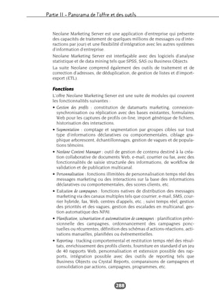 Partie II – Panorama de l’offre et des outils
288
Neolane Marketing Server est une application d’entreprise qui présente
des capacités de traitement de quelques millions de messages ou d’inte-
ractions par jour) et une flexibilité d’intégration avec les autres systèmes
d’information d’entreprise.
Neolane Marketing Server est interfaçable avec des logiciels d’analyse
statistique et de data mining tels que SPSS, SAS ou Business Objects.
La suite Neolane comprend également des outils de traitement et de
correction d’adresses, de déduplication, de gestion de listes et d’import-
export (ETL).
Fonctions
L’offre Neolane Marketing Server est une suite de modules qui couvrent
les fonctionnalités suivantes :
• Gestion des profils : constitution de datamarts marketing, connexion-
synchronisation ou réplication avec des bases existantes, formulaires
Web pour les captures de profils on-line, import générique de fichiers,
historisation des interactions.
• Segmentation : comptage et segmentation par groupes cibles sur tout
type d’informations déclaratives ou comportementales, ciblage gra-
phique arborescent, échantillonnages, gestion de vagues et de popula-
tions témoins.
• Neolane Content Manager : outil de gestion de contenu destiné à la créa-
tion collaborative de documents Web, e-mail, courrier ou fax, avec des
fonctionnalités de saisie structurée des informations, de workflow de
validation et de publication multicanal.
• Personnalisation : fonctions illimitées de personnalisation temps réel des
messages marketing ou des interactions sur la base des informations
déclaratives ou comportementales, des scores clients, etc.
• Exécution de campagnes : fonctions natives de distribution des messages
marketing via des canaux multiples tels que courrier, e-mail, SMS, cour-
rier hybride, fax, Web, centres d’appels, etc. ; suivi temps réel, gestion
des priorités et des vagues, gestion des escalades en multicanal, ges-
tion automatique des NPAI.
• Planification, scénarisation et automatisation de campagnes : planification prévi-
sionnelle des campagnes, ordonnancement des campagnes ponc-
tuelles ou récurrentes, définition des schémas d’actions-réactions, acti-
vations manuelles, planifiées ou événementielles.
• Reporting : tracking comportemental et restitution temps réel des résul-
tats, enrichissement des profils clients, fourniture en standard d’un jeu
de 40 rapports Web, personnalisation et extension possible des rap-
ports, intégration possible avec des outils de reporting tels que
Business Objects ou Crystal Reports, comparaisons de campagnes et
consolidation par actions, campagnes, programmes, etc.
 