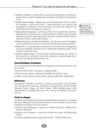 Chapitre 9 – Les outils de gestion de campagnes
289
• Module E-Commerce : tracking Web, suivi des ventes directes et indirectes,
panier moyen, profil navigationnel, calculateur de retour sur investisse-
ment.
• Module de géomarketing : ciblage sur zones de chalandise, mise en œuvre
de stratégies « click and mortar1
», personnalisation du contenu des
campagnes en fonction de la localisation du client par rapport à un
réseau de proximité (magasins, agences…).
• Data Quality Management : outil de contrôle de la qualité des données,
déduplication, normalisation, transformation et validation des données
marketing, gestion automatique des données invalides (NPAI courrier,
adresses e-mail, numéros de mobiles…)
• Module de Scoring et de Predictive Marketing : calculs de scores et d’agrégats
clients, gestion de la pression commerciale exercée ou prévisionnelle.
• Module ETL : outil graphique d’extraction, transformation et chargement
de flux de données multiples vers le datamart marketing unifié, outils
d’import-export de listes.
• Module d’administration : fonctionnalités d’administration des droits et
des restrictions, définition de profils utilisateurs, paramétrages fonc-
tionnels, tuning des performances, etc.
Caractéristiques techniques
Les environnements techniques sur lesquels fonctionne la solution sont
les suivants :
• Plates-formes client : Windows, navigateur Web.
• Plates-formes serveur : Windows NT/2000, Sun Solaris, Linux.
• SGBD : Oracle, Microsoft SQL Server, Sybase, IBM DB2, PostgreSQL.
Références
AXA Banque, FINAREF, Entenial, Le Grand Livre du Mois, Auto-Distribu-
tion, France Loisirs Vacances, Travelprice, Groupe Publicis, Alcatel, British
Telecom Fluxus, Hager, GE Real Estates, MPG MediaContacts, NEC
Packard Bell, La Française des Jeux, DHL, Caisse des Dépôts, Club Inter-
net, etc.
Tarifs et charges
Les tarifs sont calculés en fonction du nombre de clients gérés, du nombre
de postes déployés et des modules retenus. À titre indicatif, les prix d’une
configuration typique sont les suivants :
• Neolane for Workgroup : à partir de 15 000 euros pour 20 000 profils
clients (offre B2B).
• Neolane for Enterprise : à partir de 45 000 euros pour 100 000 profils
clients.
• Licence supplémentaire par poste de travail : 3 000 à 4 000 euros.
Ẅ Possibilité de
combiner le canal
Internet avec un
réseau physique de
points de distribution
 