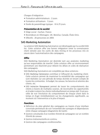 Partie II – Panorama de l’offre et des outils
290
Charges d’intégration :
• Formation administrateurs : 2 jours.
• Formation utilisateurs : 3 jours.
• Durée de paramétrage typique : 10 à 25 jours.
Présentation de la société
• Siège social : Cachan, France.
• Revendeurs en Allemagne, UK, Benelux, Canada, États-Unis.
• Effectifs : 20 personnes en 2004.
SAS Marketing Automation
La solution SAS Marketing Automation est développée par la société SAS
Inc. Cette solution offre une bonne intégration entre la connaissance
client extraite avec les outils de data mining et les processus mis en
œuvre dans l’automatisation des campagnes.
Offre
SAS Marketing Automation est destinée tant aux analystes marketing
qu’aux responsables de marché. Cette solution offre un environnement
permettant une réactivité pour réduire les délais et coûts de réalisation
des campagnes.
SAS Marketing Automation est complétée par deux solutions :
• SAS Marketing Optimization contribue à l’efficacité du marketing client.
Cette solution permet de maximiser la rentabilité des campagnes qui
sont réalisées sur une période de temps donnée en tenant compte de
toutes les contraintes : le budget, les canaux, les besoins et attentes des
clients, etc.
• SAS Interaction Management permet de tracer les comportements des
clients à travers de multiples sources, de reconnaître les opportunités
et d’aider à retenir les clients individuellement en temps réel. Il est pos-
sible de voir l’évolution du comportement de chaque client dans le
temps et d’agir immédiatement sur les changements significatifs, au
moment où l’intervention a le plus d’impact.
Fonctions
• Définition du plan général des campagnes au travers d’une interface
conviviale permettant de voir l’ensemble des synergies et dépendances
entre chaque campagne (diagramme de Gantt).
• Gestion simultanée d’un nombre illimité de campagnes sur un nombre
illimité de canaux.
• Gestion événementielle en continu.
• Gestion des campagnes conditionnelles.
 