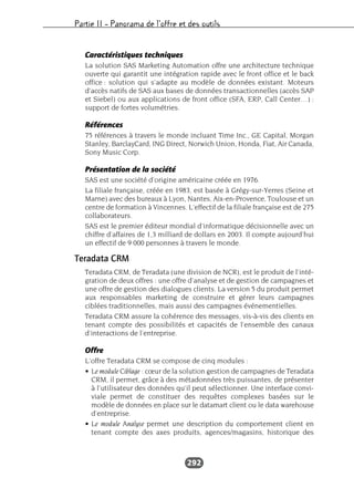 Partie II – Panorama de l’offre et des outils
292
Caractéristiques techniques
La solution SAS Marketing Automation offre une architecture technique
ouverte qui garantit une intégration rapide avec le front office et le back
office : solution qui s’adapte au modèle de données existant. Moteurs
d’accès natifs de SAS aux bases de données transactionnelles (accès SAP
et Siebel) ou aux applications de front office (SFA, ERP, Call Center…) :
support de fortes volumétries.
Références
75 références à travers le monde incluant Time Inc., GE Capital, Morgan
Stanley, BarclayCard, ING Direct, Norwich Union, Honda, Fiat, Air Canada,
Sony Music Corp.
Présentation de la société
SAS est une société d’origine américaine créée en 1976.
La filiale française, créée en 1983, est basée à Grégy-sur-Yerres (Seine et
Marne) avec des bureaux à Lyon, Nantes, Aix-en-Provence, Toulouse et un
centre de formation à Vincennes. L’effectif de la filiale française est de 275
collaborateurs.
SAS est le premier éditeur mondial d’informatique décisionnelle avec un
chiffre d’affaires de 1,3 milliard de dollars en 2003. Il compte aujourd’hui
un effectif de 9 000 personnes à travers le monde.
Teradata CRM
Teradata CRM, de Teradata (une division de NCR), est le produit de l’inté-
gration de deux offres : une offre d’analyse et de gestion de campagnes et
une offre de gestion des dialogues clients. La version 5 du produit permet
aux responsables marketing de construire et gérer leurs campagnes
ciblées traditionnelles, mais aussi des campagnes événementielles.
Teradata CRM assure la cohérence des messages, vis-à-vis des clients en
tenant compte des possibilités et capacités de l’ensemble des canaux
d’interactions de l’entreprise.
Offre
L’offre Teradata CRM se compose de cinq modules :
• Le module Ciblage : cœur de la solution gestion de campagnes de Teradata
CRM, il permet, grâce à des métadonnées très puissantes, de présenter
à l’utilisateur des données qu’il peut sélectionner. Une interface convi-
viale permet de constituer des requêtes complexes basées sur le
modèle de données en place sur le datamart client ou le data warehouse
d’entreprise.
• Le module Analyse permet une description du comportement client en
tenant compte des axes produits, agences/magasins, historique des
 