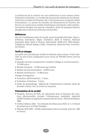 Chapitre 9 – Les outils de gestion de campagnes
295
L’architecture de la solution est une architecture à trois niveaux (client,
traitement et données). Le nombre de serveurs de traitements est directe-
ment lié au nombre d’utilisateurs (de 1 à 8 serveurs pour un grand nombre
d’utilisateurs). Le serveur de données est dimensionné en fonction des
besoins en volume et en nombre d’utilisateurs simultanés. Cette architec-
ture permet de gérer tout type de volumétrie, allant de quelques dizaines
de gigaoctets à plusieurs teraoctets de données.
Références
Plus de 110 références dans le monde, parmi lesquelles Wal-Mart, Macy’s,
JCPenney, Sainsbury’s, Migro, Champion, Bank of America, National
Australian Bank, Bank of Norway, Nationwide, HSBC-CCF, BNP-Paribas,
Vodaphone, British Airways, Sabre, Travelocity, Deutsche Post, Continen-
tal Airlines.
Tarifs et charges
Les tarifs sont calculés par nombre d’individus dans la base. À titre indi-
catif, les prix d’une configuration pour moins de 500 000 clients sont les
suivants :
• Modules de base (comprend les modules Ciblage et Communication) :
125 000 euros.
• Module d’analyse : 15 000 euros par module.
• Module de personnalisation : 20 000 euros.
• Module d’interaction : 15 000 euros.
Charges d’intégration :
• Formation administrateurs : 5 jours.
• Formation utilisateurs : 5 jours.
• Durée de paramétrage : dépend de l’infrastructure existante (base de
données clients). De 2 à 4 mois en moyenne.
Présentation de la société
• Teradata, division de NCR, est spécialisée dans le domaine des solu-
tions décisionnelles incluant l’infrastructure matérielle, logicielle
(SGBD Teradata) et applicative depuis près de 20 ans. NCR existe depuis
1884.
• Chiffre d’affaires 2002 : 5,6 milliards de dollars pour NCR, et 1,2 milliard
de dollars pour sa filiale Teradata.
• Effectifs NCR 2002 : 30 000 collaborateurs dans le monde, près de 1 000
en France.
 
