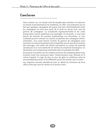 Partie II – Panorama de l’offre et des outils
296
Conclusion
Dans certains cas, un simple outil de requête peut satisfaire vos besoins
en termes d’automatisation du marketing. En effet, une entreprise qui ne
fait que quelques campagnes de masse avec peu d’enchaînement entre
les campagnes ne tirera pas profit de la mise en œuvre d’un outil de
gestion de campagnes. La complexité organisationnelle et les coûts
d’acquisition seront supérieurs aux avantages. En revanche, si vous avez
besoin de mesurer de manière systématique vos remontées, si vous
souhaitez pouvoir simuler vos actions et planifier des campagnes événe-
mentielles, vous aurez besoin d’outils de gestion de campagnes pour
maintenir un niveau de productivité compatible avec le taux de croissance
des messages. Ces outils ont atteint aujourd’hui un niveau de maturité
satisfaisant et se sont améliorés en termes de simplicité d’utilisation. Ils
deviennent une composante essentielle dans la panoplie du CRM.
Ils peuvent se justifier sur les simples fonctions de marketing direct mais
trouvent toute leur puissance dans l’interconnexion avec Internet et le
centre d’appels. Il s’agit de plus en plus de gérer la cohérence entre le
micromarketing central et les différents points de contact avec le client.
Les chapitres suivants aborderont plus en détail les fonctions de front
office client que sont les ventes et le service client.
 
