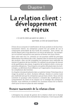 9
Chapitre 1
La relation client :
développement
et enjeux
« Ce sont les clients qui paient nos salaires. »
Jack Welch, ex-CEO de General Electric
À force de se consacrer à l’amélioration de leurs produits et de leur fonc-
tionnement interne, les entreprises avaient fini par perdre de vue la
composante primordiale de leur fonds de commerce : leurs clients. On
assiste depuis près d’une décennie à un retour de balancier ; les entrepri-
ses se tournent aujourd’hui avec passion et ferveur vers leurs clients.
Dans cette ruée vers l’or, certaines en ont pourtant oublié les principes
élémentaires de maîtrise des coûts. Expertes dans la mesure de la qualité
des produits, elles ont été incapables de transposer leurs méthodes de
mesure à la gestion de leur clientèle. En oubliant ces principes de mesure
et de qualification des enjeux, la gestion de la relation client a connu ses
premières déceptions. Trop d’espoirs ont parfois été placés dans les tech-
nologies, au détriment d’une réflexion sur l’organisation, les processus ou
les compétences des hommes.
Ce chapitre introductif présente dans un premier temps l’historique de ce
virage du produit au client, évolution délicate, récente et somme toute
peu maîtrisée tant par les entreprises que par leurs clients. Nous verrons
comment et pourquoi cette évolution a entraîné des modifications du
comportement du client et les impacts sur la stratégie des entreprises.
Ensuite, nous mettrons en évidence les nouveaux enjeux de la relation
client pour la mise en place de cette stratégie.
Histoire tourmentée de la relation client
L’émergence du concept de gestion de la relation client est le résultat
d’une lente évolution de la mentalité des entreprises. Il est toujours diffi-
 