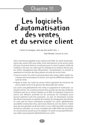 297
Chapitre 10
Les logiciels
d’automatisation
des ventes
et du service client
« Servir est ennuyeux, mais pas plus qu’être servi. »
Paul Morand, Ouvert la nuit
Dans l’architecture globale d’une solution de CRM, les outils d’automati-
sation des ventes (SFA pour Sales Force Automation) et de service client
(CS pour Customer Service) constituent pour le client la partie visible de
l’iceberg. C’est avec ces outils que les utilisateurs en relation directe avec
les clients interagissent plus efficacement. Grossièrement, le marché se
segmente en fonction des deux phases du cycle de vie du client :
• Avant la vente, les outils d’automatisation des ventes aident à gérer les
contacts avec les prospects et clients, ainsi que les différentes étapes du
cycle de vente.
• Après la vente, les outils de service client supportent les fonctions de
service après-vente et de gestion des demandes des clients.
Ces outils sont généralement très riches et supportent le multicanal ; en
d’autres termes, les contacts pourront être assurés tant par des employés
itinérants que via un centre d’appels ou le Web. Ils imposent toujours en
amont une réflexion profonde sur les processus de l’entreprise pour
pouvoir exprimer toute leur puissance ; en aval, ils nécessitent souvent
des efforts importants en matière de conduite du changement afin de faire
en sorte que les futurs utilisateurs acceptent ces outils, généralement
considérés comme des intrus, dans leurs relations avec les clients. Inutile
donc de vous pencher sur de tels outils si vous n’êtes pas prêt à une petite
révolution culturelle, ou si vous n’acceptez pas l’idée même de reconsidé-
rer vos processus actuels pour les adapter, ne serait-ce que partiellement,
aux cadres que proposent généralement ces outils.
 