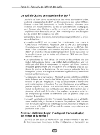 Partie II – Panorama de l’offre et des outils
298
Un outil de CRM ou une extension d’un ERP ?
Les outils de front office, automatisation des ventes et du service client,
tendent à se rapprocher des ERP. Le développement des suites CRM des
éditeurs comme SAP, Peoplesoft ou Oracle illustrent clairement cette
tendance. Ces rapprochements, au-delà de considérations stratégiques,
sont d’autant plus légitimes qu’ils concernent un point critique de
l’implémentation d’une solution de CRM : son intégration avec les systè-
mes de gestion de l’entreprise, les ERP.
Compte tenu de ses évolutions, le marché reste segmenté selon la prove-
nance de l’éditeur :
• Les éditeurs d’ERP, qui proposent des compléments pour couvrir le
CRM : Oracle Front Office, Peoplesoft CRM ou SAP CRM par exemple.
Ces solutions s’intègrent généralement très bien avec les ERP des édi-
teurs. Elles constituent une solution naturelle pour les détenteurs
d’ERP. En revanche, elles se révèlent globalement moins puissantes sur
le plan fonctionnel que les suites spécialisées en CRM bien que l’écart
tende à se réduire.
• Les spécialistes du front office : on trouve ici des produits tels que
Siebel, SalesLogix ou Conso+, qui ont fait du front office client une véri-
table spécialité. Plus riches que ceux du segment précédent, ces outils
imposent généralement une intégration plus complexe avec les sys-
tèmes de gestion de l’entreprise. Ils sont souvent présents dans les
entreprises qui ont mis en place un centre d’appels ou disposent d’une
force de vente importante.
• Le spécialiste de la bureautique : Microsoft avec sa suite Microsoft CRM
tente de bousculer le monde du CRM en agissant de manière significa-
tive sur les prix et l’intégration. Il vise essentiellement le marché des
petites et moyennes entreprises. À ce jour, il est encore un peu tôt pour
prédire à quelle échéance cette suite Microsoft réussira à s’imposer,
mais il est évident que tant la réduction des délais d’intégration, que le
planning prévisionnel de livraison des modules, ne peuvent qu’attirer
les entreprises qui savent se restreindre dans un premier temps aux
modules disponibles.
• Les ASP (Application Service Providers) : SalesForce.com a véritable-
ment modifié la façon de mettre en œuvre des produits CRM. Une ver-
sion d’évaluation permet de tester l’application, les délais d’intégration
sont courts, et le modèle ASP permet de monter progressivement en
puissance et en coûts.
Avez-vous réellement besoin d’un logiciel d’automatisation
des ventes et du service ?
Les outils de SFA et de CS représentent des investissements et des frais
de fonctionnement importants (coûts d’intégration et facturation au
 
