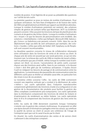 Chapitre 10 – Les logiciels d’automatisation des ventes et du service
299
nombre de postes). Il est légitime de se poser au préalable des questions
sur l’utilité de tels outils.
La première question se pose en termes de nombre d’utilisateurs. Pour
quelques utilisateurs, les frais fixes d’intégration et de licence des outils
de CRM sont généralement prohibitifs par rapport aux bénéfices attendus.
Lorsque le nombre d’utilisateurs potentiels est restreint, des solutions
simples de gestion de contacts telles que Maximizer, ACT! ou Goldmine
peuvent convenir. Elles assurent les fonctions de base de planification des
contacts et de gestion des fiches clients. Lorsque le nombre d’utilisateurs
est « moyen » et que les besoins de personnalisation sont modérés, des
solutions « intermédiaires » telles que Selligent, Microsoft CRM, SalesLo-
gix, Conso+ ou Salesforce.com peuvent convenir. Enfin, dans les cas de
déploiement large (au-delà de cent utilisateurs par exemple), des solu-
tions « lourdes » telles que celles de Siebel, SAP, Epiphany ou de People-
soft sont souvent incontournables.
La deuxième question concerne le niveau de collaboration nécessaire
entre utilisateurs dans les fonctions de vente et de service au client. Si
chaque acte de vente est assumé par une seule personne, ce qui est rela-
tivement rare, la richesse des outils de CRM en matière de travail collabo-
ratif ne présente que peu d’intérêt, même lorsque le nombre total d’utili-
sateurs est élevé. Là encore, l’accumulation de petits outils couvrant
chacun une des fonctions peut suffire. Dans le cas contraire, si le dossier
« client » doit être géré par de nombreux utilisateurs, il faudra choisir
l’outil en intégrant les besoins de partage et de communication entre les
applications. La maintenance des passerelles de communication entre les
différents outils peut se révéler un véritable casse-tête, en particulier lors
des mises à jour de ces produits.
Le troisième critère concerne l’offre ; les outils de CRM contiennent
souvent une expertise verticale qui a conduit à la déclinaison de suites
« métier ». Les outils spécialisés dans l’industrie manufacturière
comprennent généralement des fonctions d’aide à la configuration et une
gestion de la documentation des produits pour faciliter la gestion des
offres complexes (combinatoire prix-composants). Les outils spécialisés
dans la distribution comprennent des fonctions de relevé du linéaire et
d’optimisation du rendement au mètre linéaire. Les outils spécialisés
dans le B to B comprennent des fonctions de gestion des liens entre les
sociétés.
Enfin, les outils de CRM deviennent essentiels lorsque l’entreprise
s’oriente vers la gestion des contacts multicanaux. Ils proposent en effet
une épine dorsale d’informations partagées entre les canaux, qui améliore
la qualité du service au client et assure une cohérence de l’image de
l’entreprise quel que soit le canal d’accès par le client.
En résumé, les outils d’automatisation des ventes et de service client
s’adressent à des entreprises comptant :
 